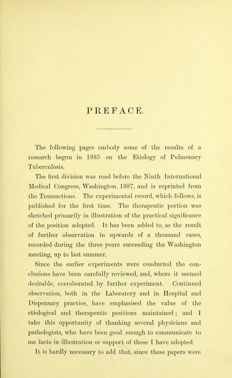 PREFACE. The following pages embody some of the results of a research begun in 1885 on the Etiology of Pulmonary Tuberculosis. The first division was read before the Ninth International Medical Congress, Washington, 1887, and is reprinted from the Transactions. The experimental record, which follows, is published for the first time. The therapeutic portion was sketched primarily in illustration of the practical significance of the position adopted. It has been added to, as the result of further observation in upwards of a thousand cases, recorded during the three years succeeding the Washington meeting, up to last summer. Since the earlier experiments were conducted the con- clusions have been carefully reviewed, and, where it seemed desirable, corroborated by further experiment. Continued observation, both in the Laboratory and in Hospital and Dispensary practice, have emphasised the value of the etiological and therapeutic positions maintained; and I take this opportunity of thanking several physicians and pathologists, who have been good enough to communicate to me facts in illustration or support of those I have adopted. It is hardly necessary to add that, since these papers were