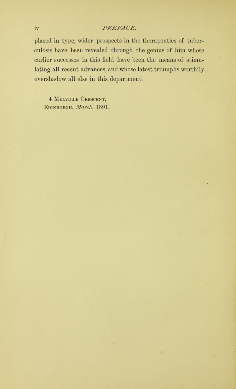placed in type, wider prospects in the therapeutics of tuber- culosis have been revealed through the genius of him whose earlier successes in this field have been the means of stimu- lating all recent advances, and whose latest triumphs worthily overshadow all else in this department. 4 Melville Crescent, Edinburgh, March, 1891.
