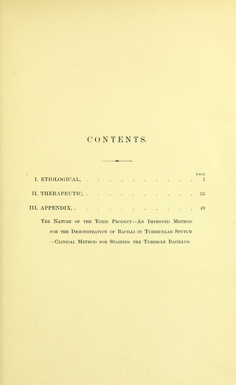 CONTENTS. PAGE I. ETIOLOGICAL, 1 II. THERAPEUTIC, 35 III. APPENDIX, 49 The Nature of the Toxic Product—An Improved Method for the Demonstration of Bacilli in Tubercular Sputum —Clinical Method for Staining the Tubercle Bacillus.