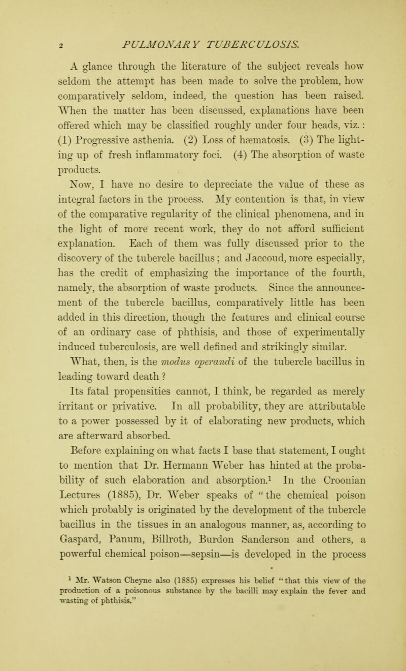 A glance through the literature of the subject reveals how seldom the attempt has been made to solve the problem, how comparatively seldom, indeed, the question has been raised. When the matter has been discussed, explanations have been offered which may be classified roughly under four heads, viz.: (1) Progressive asthenia. (2) Loss of haematosis. (3) The light- ing up of fresh inflammatory foci. (4) The absorption of waste products. Xow, I have no desire to depreciate the value of these as integral factors in the process. My contention is that, in view of the comparative regularity of the clinical phenomena, and in the light of more recent work, they do not afford sufficient explanation. Each of them was fully discussed prior to the discovery of the tubercle bacillus ; and Jaccoud, more especially, has the credit of emphasizing the importance of the fourth, namely, the absorption of waste products. Since the announce- ment of the tubercle bacillus, comparatively little has been added in this direction, though the features and clinical course of an ordinary case of phthisis, and those of experimentally induced tuberculosis, are well defined and strikingly similar. What, then, is the modus operandi of the tubercle bacillus in leading toward death ? Its fatal propensities cannot, I think, be regarded as merely irritant or privative. In all probability, they are attributable to a power possessed by it of elaborating new products, which are afterward absorbed. Before explaining on what facts I base that statement, I ought to mention that Dr. Hermann Weber has hinted at the proba- bility of such elaboration and absorption.1 In the Croonian Lectures (1885), Dr. Weber speaks of the chemical poison which probably is originated by the development of the tubercle bacillus in the tissues in an analogous manner, as, according to Gaspard, Panum, Billroth, Burdon Sanderson and others, a powerful chemical poison—sepsin—is developed in the process 1 Mr. Watson Cheyne also (18S5) expresses his belief that this view of the production of a poisonous substance by the bacilli may explain the fever and wasting of phthisis.