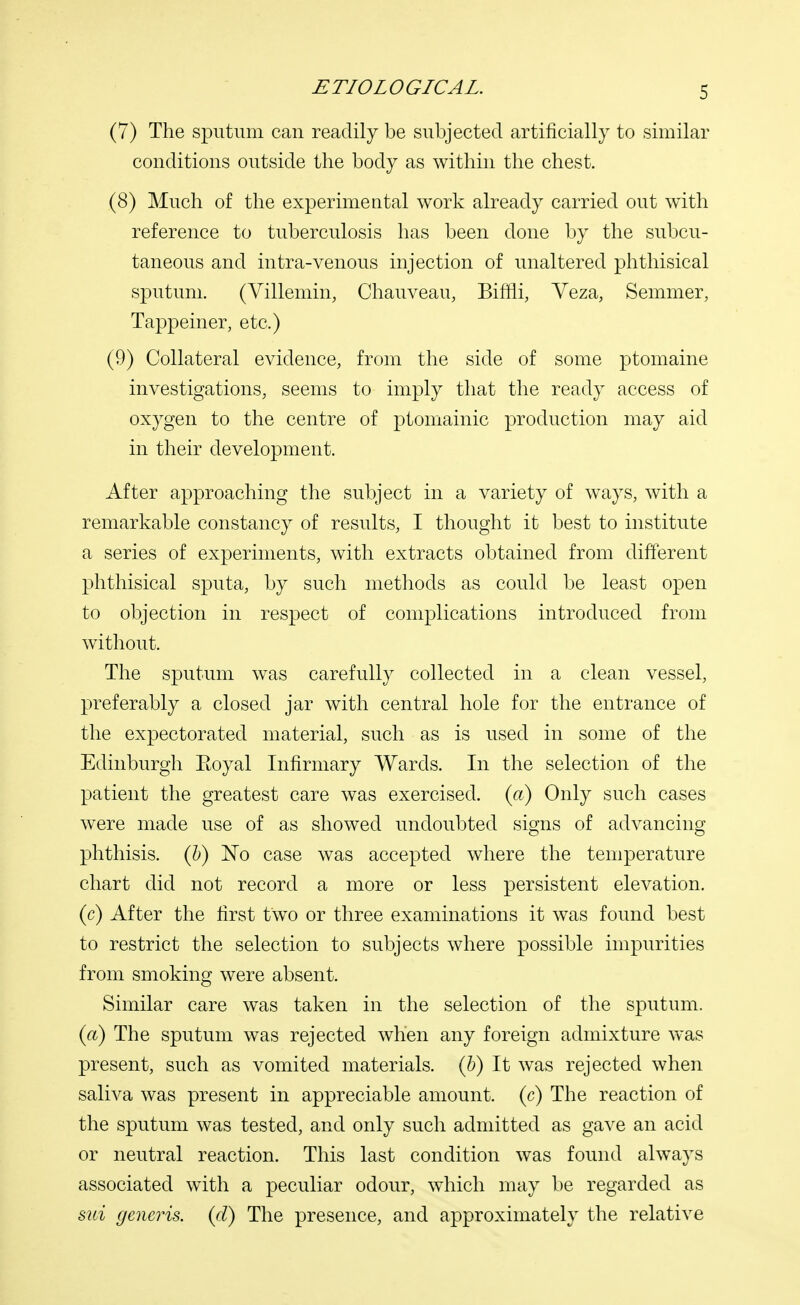 (7) The sputum can readily be subjected artificially to similar conditions outside the body as within the chest. (8) Much of the experimental work already carried out with reference to tuberculosis has been done by the subcu- taneous and intra-venous injection of unaltered phthisical sputum. (Villemin, Chauveau, Bimi, Veza, Semmer, Tappeiner, etc.) (9) Collateral evidence, from the side of some ptomaine investigations, seems to imply that the ready access of oxygen to the centre of ptomainic production may aid in their development. After approaching the subject in a variety of ways, with a remarkable constancy of results, I thought it best to institute a series of experiments, with extracts obtained from different phthisical sputa, by such methods as could be least open to objection in respect of complications introduced from without. The sputum was carefully collected in a clean vessel, preferably a closed jar with central hole for the entrance of the expectorated material, such as is used in some of the Edinburgh Eoyal Infirmary Wards. In the selection of the patient the greatest care was exercised, (a) Only such cases were made use of as showed undoubted signs of advancing phthisis, (b) No case was accepted where the temperature chart did not record a more or less persistent elevation, (c) After the first two or three examinations it was found best to restrict the selection to subjects where possible impurities from smoking were absent. Similar care was taken in the selection of the sputum. (a) The sputum was rejected when any foreign admixture was present, such as vomited materials, (b) It was rejected when saliva was present in appreciable amount, (c) The reaction of the sputum was tested, and only such admitted as gave an acid or neutral reaction. This last condition was found always associated with a peculiar odour, which may be regarded as sui generis, (d) The presence, and approximately the relative