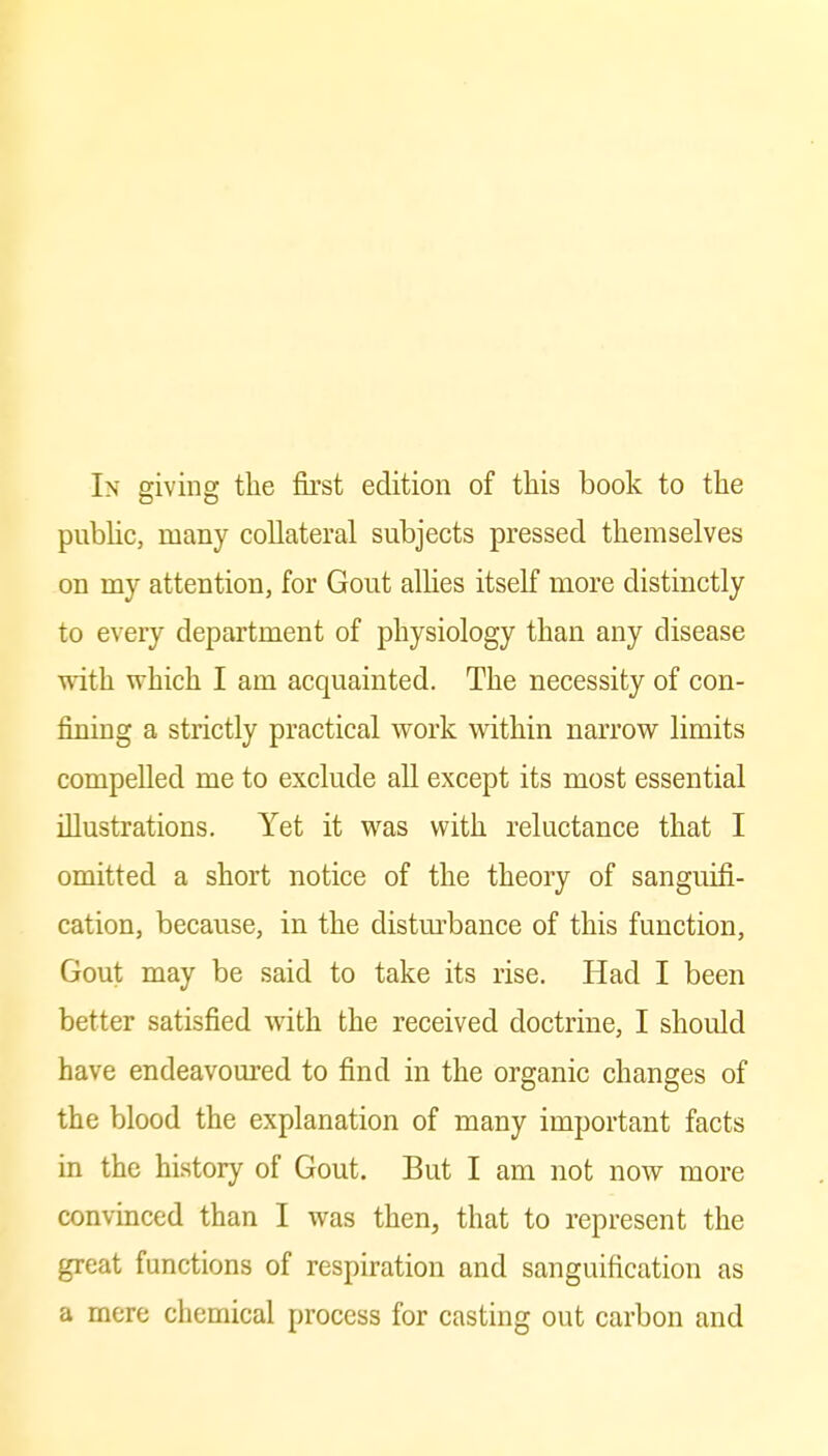 In giving the first edition of this book to the public, many collateral subjects pressed themselves on my attention, for Gout allies itself more distinctly to every department of physiology than any disease with which I am acquainted. The necessity of con- fining a strictly practical Avork within narrow limits compelled me to exclude all except its most essential illustrations. Yet it was with reluctance that I omitted a short notice of the theory of sanguifi- cation, because, in the distm-bance of this function, Gout may be said to take its rise. Had I been better satisfied with the received doctrine, I should have endeavoured to find in the organic changes of the blood the explanation of many important facts in the history of Gout. But I am not now more convinced than I was then, that to represent the great functions of respiration and sanguification as a mere chemical process for casting out carbon and