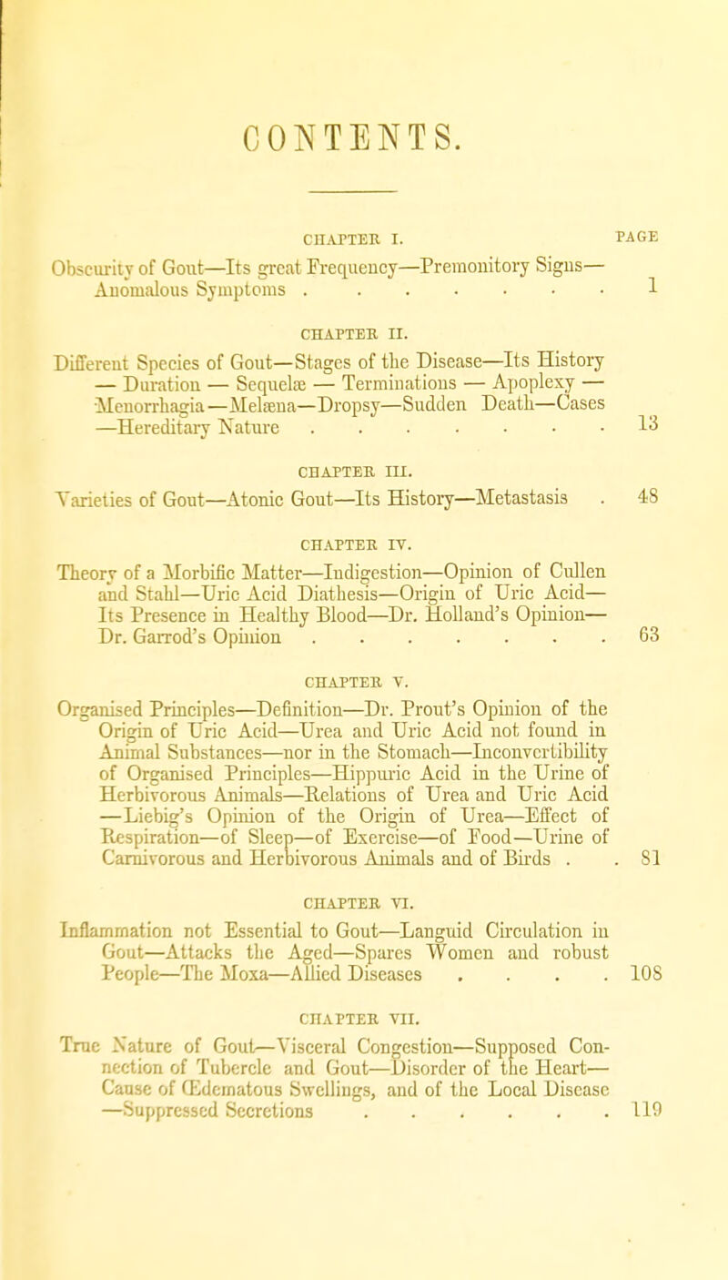 CONTENTS. CnAPTEn I. PAGE Obscurity of Gout—Its great Frequency—Premonitory Signs— Anomalous Symptoms . ...... 1 CHAPTER II. Different Species of Gout—Stages of the Disease—Its History — Duration — Sequelfe — Terminations — Apoplexy — •Menorrhagia—Melffiua—Dropsy—Sudden Deatli—Cases —Hereditary Nature ....... 13 CHAPTEB III. Yarieties of Gout—Atonic Gout—Its History—Metastasis . 48 CHAPTER IV. Theory of a Morbific Matter—Indigestion—Opinion of Ciillen and Stahl—Uric Acid Diathesis—Origin of Uric Acid— Its Presence ia Healthy Blood—Dr. Holland's Opinion— Dr. Garrod's Opinion .63 CHAPTER V. Organised Principles—Definition—Dr. Prout's Opinion of the Origin of Uric Acid—Urea and Uric Acid not found in Animal Substances—nor in the Stomach—InconvcrtibUity of Organised Principles—Hippiuic Acid in the Urine of Herbivorous Animals—Helatious of Urea and Uric Acid —Liebig's Opinion of the Origin of Urea—Effect of Respiration—of Sleep—of Exercise—of Eood—Urine of Carnivorous and Herbivorous Animals and of Bii'ds . . 81 CHAPTER VI. Inflammation not Essential to Gout—Languid Circulation in Gout—Attacks the Aged—Spares Women and robust People—The Moxa—Allied Diseases .... 108 CHAPTER VII. True Nature of Gout—Visceral Congestion—Supposed Con- nection of Tubercle and Gout—Disorder of the Heart— Cause of fEdcmatous Swellings, and of the Local Disease —Suppressed Secretions 119