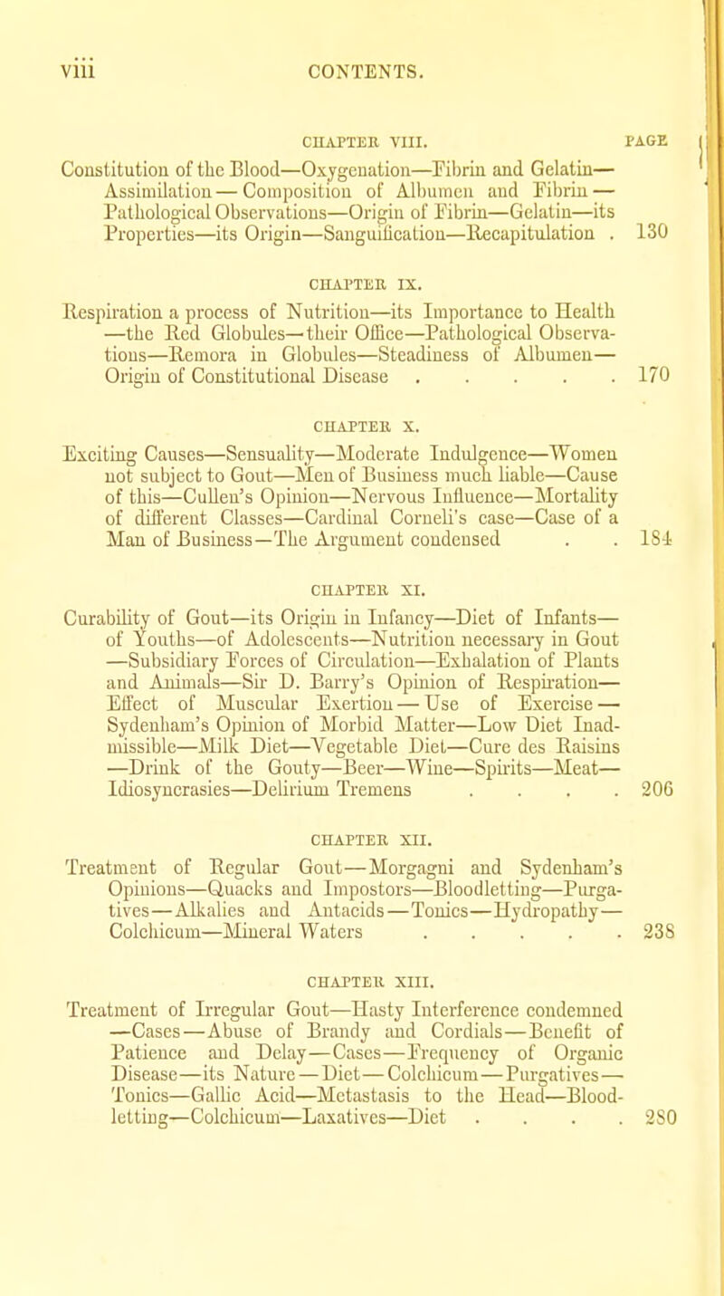 CIIAPTEU VIII. PAGE Constitution of the Blood—Oxygenation—^Filiriu and Gelatin— Assimilatiou—Composition of Albumen and Fibrin — Pathological Observations—Origin of Fibrin—Gelatin—its Properties—its Origin—Sanguiiication—llecapitulation . 130 CHAl'TEU IX. Respiration a process of Nutrition—its Importance to Health —the Red Globules—their OiBce—Pathological Observa- tions—Remora in Globules—Steadiness of Albumen— Origin of Constitutional Disease 170 CHAPTEll X. Exciting Causes—Sensuality—Moderate Induigence—Women not subject to Gout—Men of Business much liable—Cause of this—CuUen's Opinion—Nervous Influence—Mortality of diifereut Classes—Cardinal CorneU's case—Case of a Man of Business—The Argument condensed . . 181 CHAPTEll XI. Curability of Gout—its Origin in Infancy—Diet of Infants— of Youths—of Adolescents—Nutrition neeessaiy in Gout —Subsidiary Forces of Circulation—Exhalation of Plants and Animals—Sir D. Barry's Opiiuon of Respii'ation— Effect of Muscular Exertion — Use of Exercise — Sydenham's Opinion of Morbid Matter—Low Diet Inad- missible—Milk Diet—Vegetable Diet—Cure des Raisins —Drink of the Gouty—Beer—Wine—Spii-its—Meat— Idiosyncrasies—Delirium Tremens .... 206 CHAPTER XII. Treatment of Regular Gont—Morgagni and Sydenham's Opinions—Quacks and Impostors—Bloodletting—Purga- tives—Alkalies and Antacids—Tonics—Hydropathy— Colchicum—Mineral Waters 23S CHAPTEU XIII. Treatment of Irregular Gout—Hasty Interference condemned —Cases—Abuse of Brandy and Cordials—Benefit of Patience and Delay—Cases—Frequency of Organic Disease—its Nature—Diet—Colchicum—Purgatives— Tonics—Gallic Acid—Metastasis to the Head—Blood- letting—Colchicum—Laxatives—Diet .... 2S0