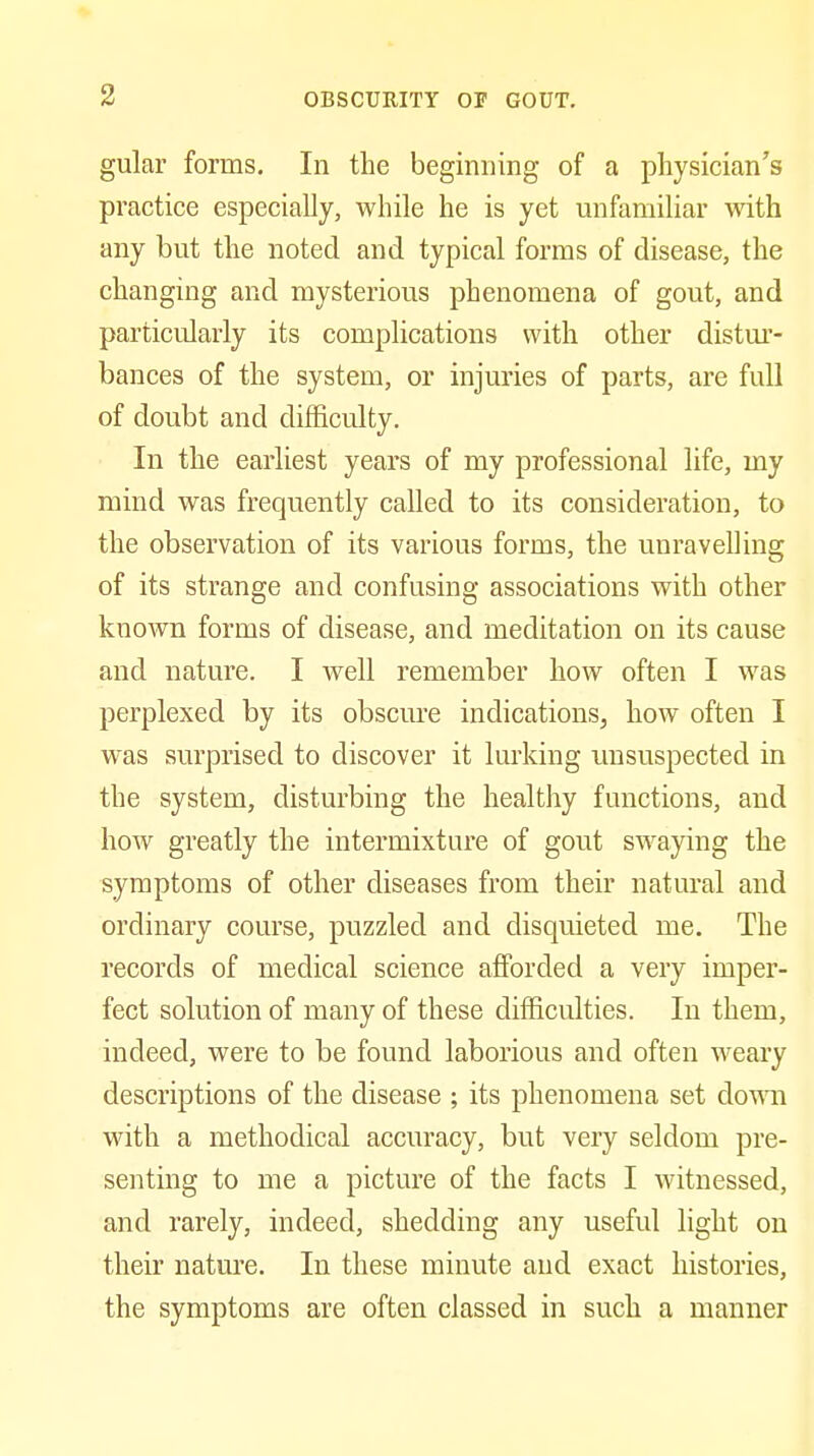 gular forms. In the beginning of a physician's practice especially, while he is yet unfamiliar with any but the noted and typical forms of disease, the changing and mysterious phenomena of gout, and particularly its complications with other distm*- bances of the system, or injuries of parts, are full of doubt and difficulty. In the earliest years of my professional life, my mind was frequently called to its consideration, to the observation of its various forms, the unravelling of its strange and confusing associations with other known forms of disease, and meditation on its cause and nature. I well remember how often I was perplexed by its obscure indications, how often I M-as surprised to discover it lurking vmsuspected in the system, disturbing the healthy functions, and how greatly the intermixture of gout swaying the symptoms of other diseases from their natural and ordinary course, puzzled and disquieted me. The records of medical science afforded a very imper- fect solution of many of these difficulties. In them, indeed, were to be found laborious and often weary descriptions of the disease ; its phenomena set dovn\ with a methodical accuracy, but very seldom pre- senting to me a picture of the facts I Avitnessed, and rarely, indeed, shedding any useful light on their nature. In these minute and exact histories, the symptoms are often classed in such a manner