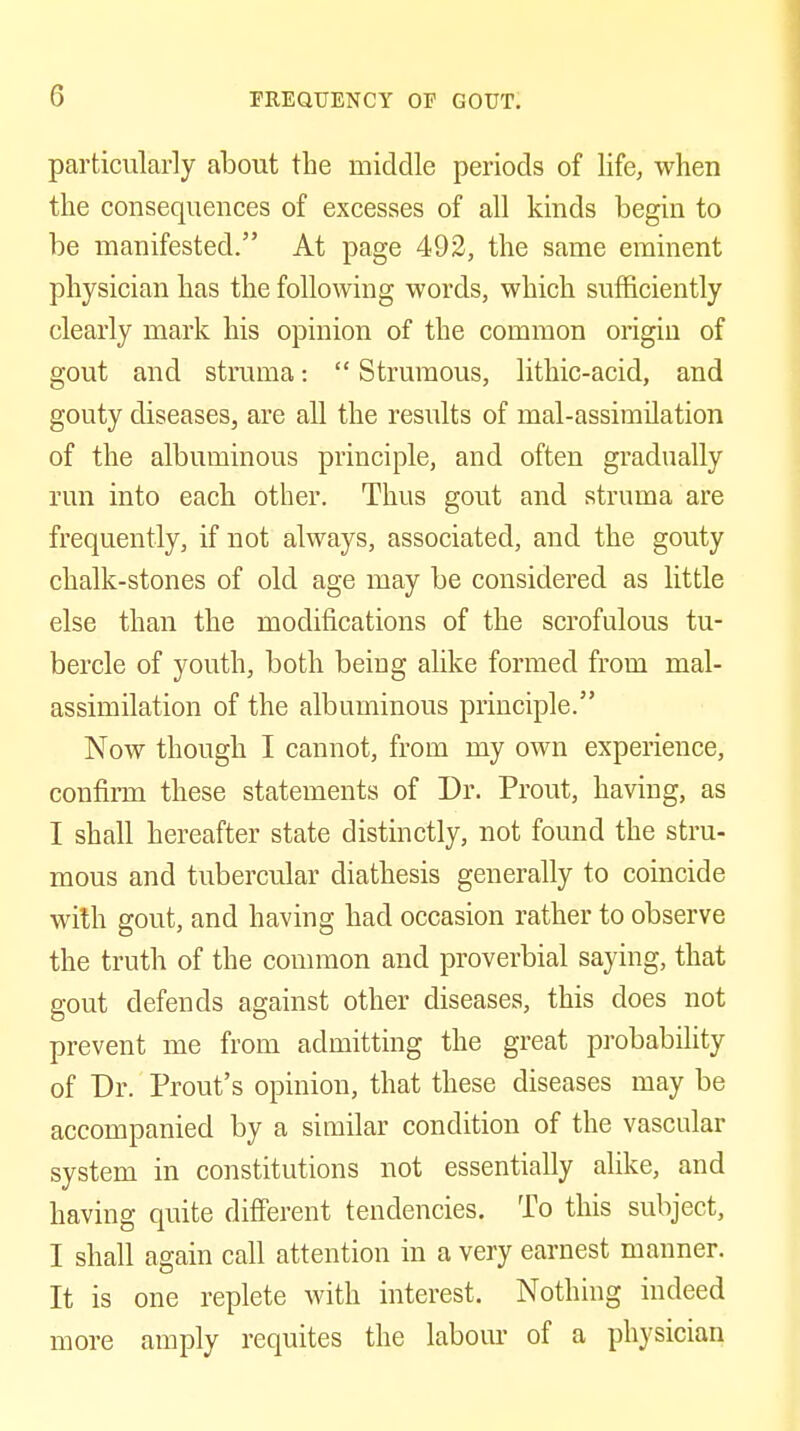 particularly about the middle periods of life, when the consequences of excesses of all kinds begin to be manifested. At page 492, the same eminent physician has the following words, which sufficiently clearly mark his opinion of the common origin of gout and struma:  Strumous, lithic-acid, and gouty diseases, are all the results of mal-assimilation of the albuminous principle, and often gradually run into each other. Thus gout and struma are frequently, if not always, associated, and the gouty chalk-stones of old age may be considered as little else than the modifications of the scrofulous tu- bercle of youth, both being alike formed from mal- assimilation of the albuminous principle. Now though I cannot, from my own experience, confiiTH these statements of Dr. Prout, having, as I shall hereafter state distinctly, not found the stru- mous and tubercular diathesis generally to coincide wilh gout, and having had occasion rather to observe the truth of the connnon and proverbial saying, that gout defends against other diseases, this does not prevent me from admitting the great probability of Dr. Prout's opinion, that these diseases may be accompanied by a similar condition of the vascular system in constitutions not essentially alike, and having quite different tendencies. To this subject, I shall again call attention in a very earnest manner. It is one replete with interest. Nothing indeed more amply requites the labom- of a physician