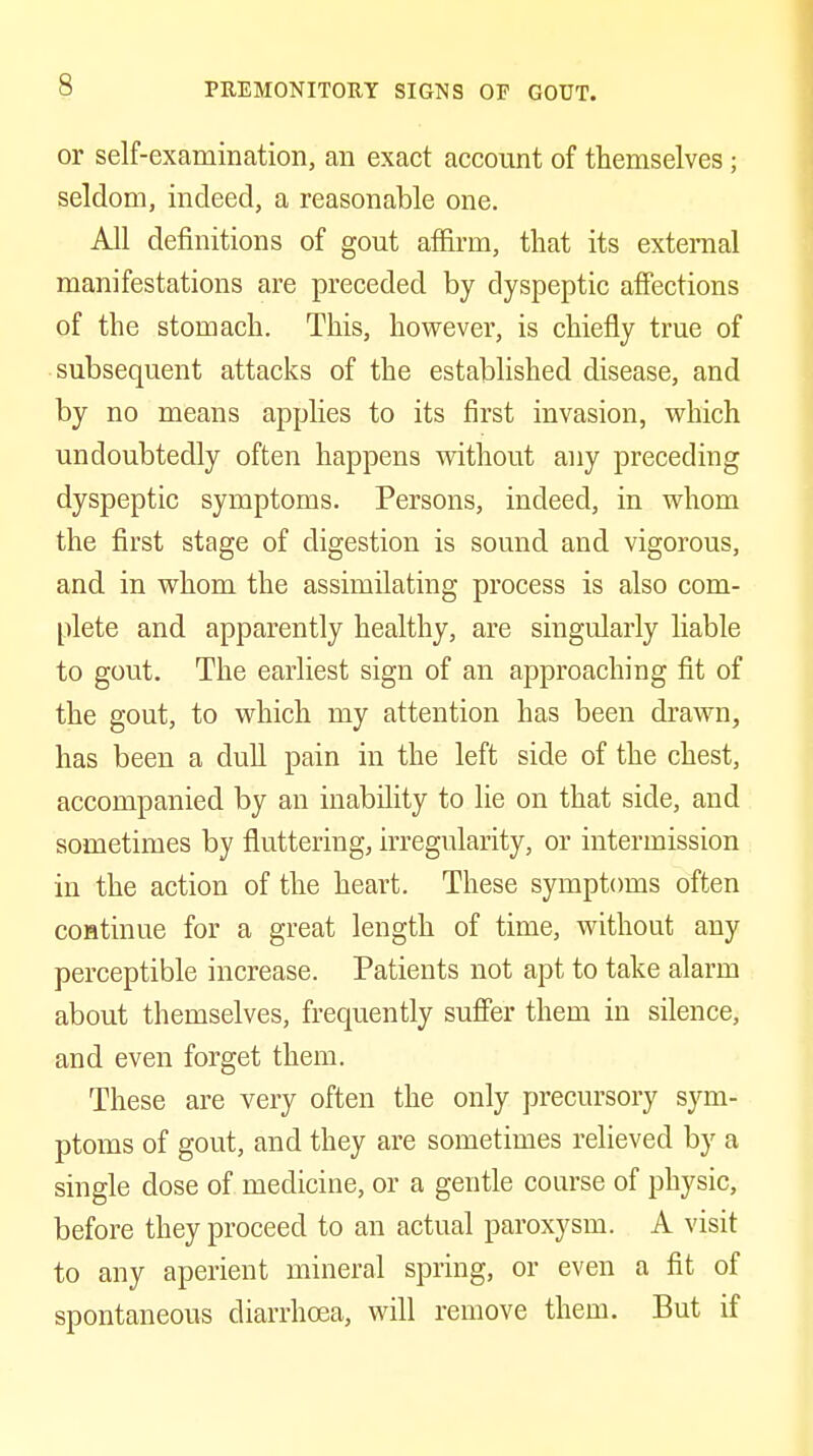 or self-examination, an exact account of themselves; seldom, indeed, a reasonable one. All definitions of gout affirm, that its exteraal manifestations are preceded by dyspeptic affections of the stomach. This, however, is chiefly true of subsequent attacks of the established disease, and by no means applies to its first invasion, M'hich undoubtedly often happens without any preceding dyspeptic symptoms. Persons, indeed, in whom the first stage of digestion is sound and vigorous, and in whom the assimilating process is also com- plete and apparently healthy, are singularly liable to gout. The earliest sign of an approaching fit of the gout, to which my attention has been drawn, has been a dull pain in the left side of the chest, accompanied by an inability to lie on that side, and sometimes by fluttering, irregularity, or intermission in the action of the heart. These symptoms often coHtinue for a great length of time, without any perceptible increase. Patients not apt to take alarm about themselves, frequently suffer them in silence, and even forget them. These are very often the only precursory sym- ptoms of gout, and they are sometimes relieved by a single dose of medicine, or a gentle course of physic, before they proceed to an actual paroxysm. A visit to any aperient mineral spring, or even a fit of spontaneous diarrhoea, will remove them. But if