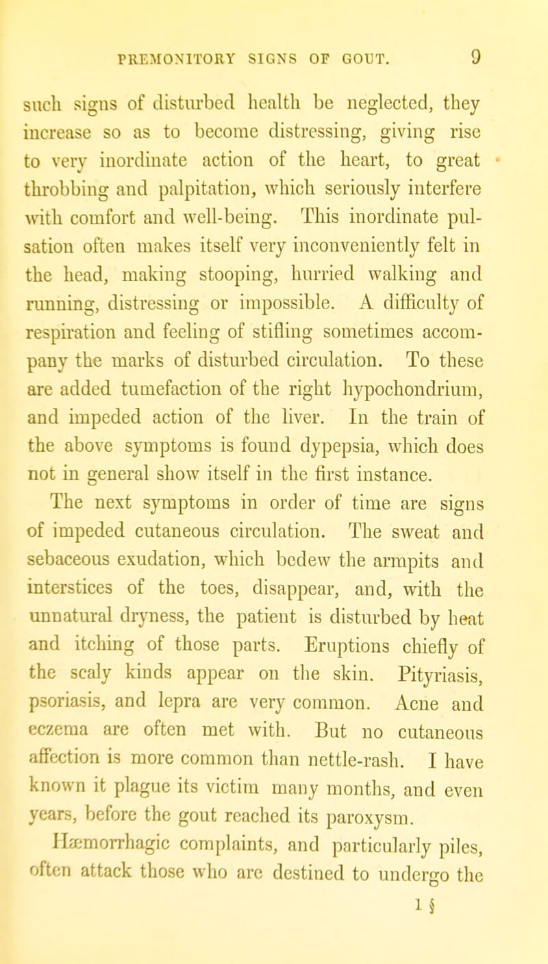 such signs of distiu'becl health be neglected, they increase so as to become distressing, giving rise to very inordinate action of the heart, to great throbbing and palpitation, which seriously interfere with comfort and well-being. This inordinate pul- sation often makes itself very inconveniently felt in the head, making stooping, hurried walking and running, distressing or impossible. A difficulty of respiration and feeling of stifling sometimes accom- pany the marks of disturbed circulation. To these are added tumefaction of the right hypochoiidrium, and impeded action of the liver. In the train of the above symptoms is found dypepsia, which does not in general show itself in the first instance. The next symptoms in order of time are signs of impeded cutaneous circulation. The sweat and sebaceous exudation, which bedew the armpits and interstices of the toes, disappear, and, with the unnatural dryness, the patient is disturbed by heat and itching of those parts. Eruptions chiefly of the scaly kinds appear on the skin. Pityriasis, psoriasis, and lepra are very common. Acne and eczema are often met with. But no cutaneous affection is more common than nettle-rash. I have known it plague its victim many months, and even years, before the gout reached its paroxysm. Hcemorrhagic complaints, and particularly piles, often attack those who arc destined to undergo the 1 §