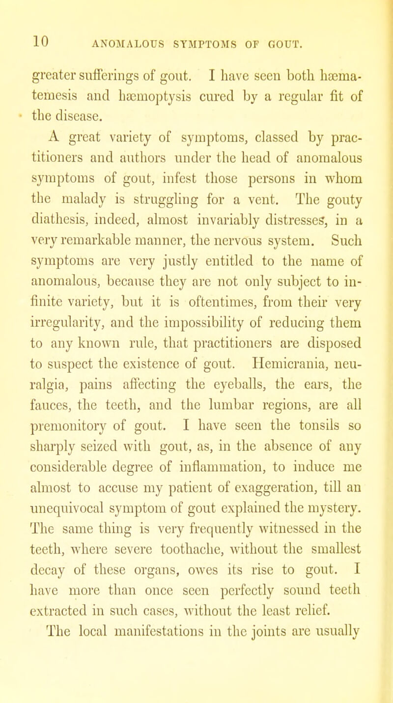 greater sufferings of gout. I have seen both haema- temesis and haemoptysis cured by a regular fit of the disease. A great variety of symptoms, classed by prac- titioners and authors under the head of anomalous symptoms of gout, infest those persons in whom the malady is struggling for a vent. The gouty diathesis, indeed, almost invariably distresses, in a very remarkable manner, the nervous system. Such symptoms are very justly entitled to the name of anomalous, because they are not only subject to in- finite variety, but it is oftentimes, from their very irregularity, and the impossibility of reducing them to any known rule, that practitioners are disposed to suspect the existence of gout. Hemicrania, neu- ralgia, pains affecting the eyeballs, the ears, the fauces, the teeth, and the lumbar regions, are all premonitory of gout. I have seen the tonsils so sharply seized with gout, as, in the absence of any considerable degree of inflammation, to induce me almost to accuse my patient of exaggeration, till an unequivocal symptom of gout explained the mystery. The same thing is very frequently witnessed in the teeth, where severe toothache, without the smallest decay of these organs, owes its rise to gout. I have more than once seen perfectly sound teeth extracted in such cases, without the least relief. The local manifestations in the joints are usually