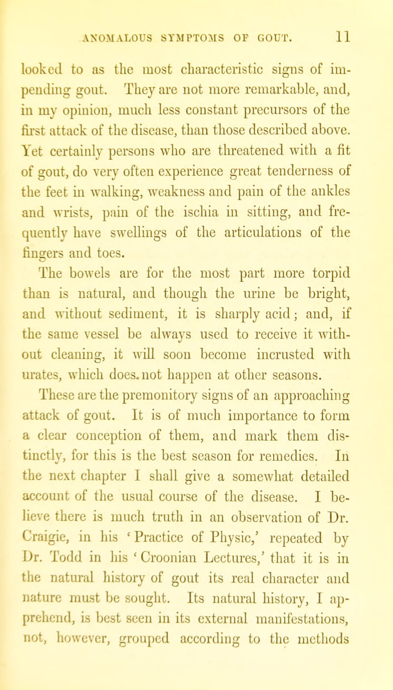 looked to as the most characteristic signs of im- pending gout. They are not more remarkable, and, in my opinion, much less constant precursors of the first attack of the disease, than those described above. Yet certainly persons who are threatened with a fit of gout, do very often experience great tenderness of the feet in walking, weakness and pain of the ankles and wrists, pain of the ischia in sitting, and fre- quently have swellings of the articulations of the fingers and toes. The bowels are for the most part more torpid than is natm-al, and though the urine be bright, and without sediment, it is sharply acid; and, if the same vessel be always used to receive it with- out cleaning, it wiU soon become incrusted with m'ates, which does, not happen at other seasons. These are the premonitory signs of an approaching attack of gout. It is of much importance to form a clear conception of them, and mark them dis- tinctly, for this is the best season for remedies. In the next chapter I shall give a somewhat detailed account of the usual course of the disease. I be- lieve there is much truth in an observation of Dr. Craigie, in his ' Practice of Physic,' repeated by Dr. Todd in his ' Croonian Lectures,' that it is in the natural history of gout its real character and nature mast be sought. Its natural history, I ap- prehend, is best seen in its external manifestations, not, however, grouped according to the methods