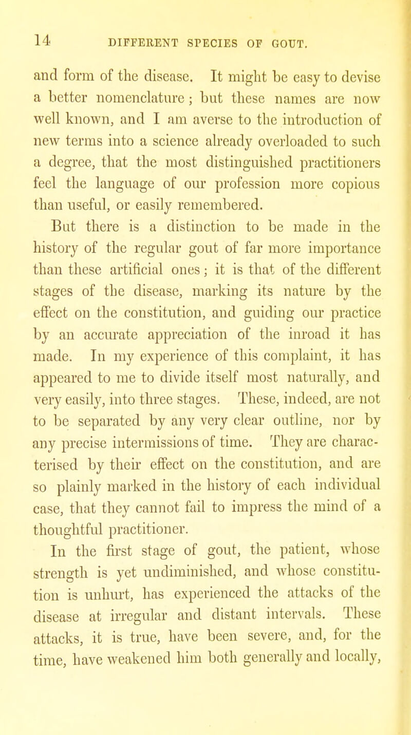 DIFFERENT SPECIES OF GOUT. and form of the disease. It might be easy to devise a better nomenclature; but these names are now well known, and I am averse to the introduction of new terms into a science already overloaded to such a degree, that the most distinguished practitioners feel the language of our profession more copious than useful, or easily remembered. But there is a distinction to be made in the history of the regular gout of far more importance than these artificial ones; it is that of the different stages of the disease, marking its nature by the efiect on the constitution, and guiding our practice by an accurate appreciation of the inroad it has made. In my experience of this complaint, it has appeared to me to divide itself most naturally, and very easily, into three stages. These, indeed, are not to be separated by any very clear outline, nor by any precise intermissions of time. They are charac- terised by their effect on the constitution, and are so plainly marked in the history of each individual case, that they cannot fail to impress the mind of a thoughtful practitioner. In the first stage of gout, the patient, whose strength is yet undiminished, and whose constitu- tion is unhm-t, has experienced the attacks of the disease at irregular and distant intervals. These attacks, it is true, have been severe, and, for the time, have weakened him both generally and locally.