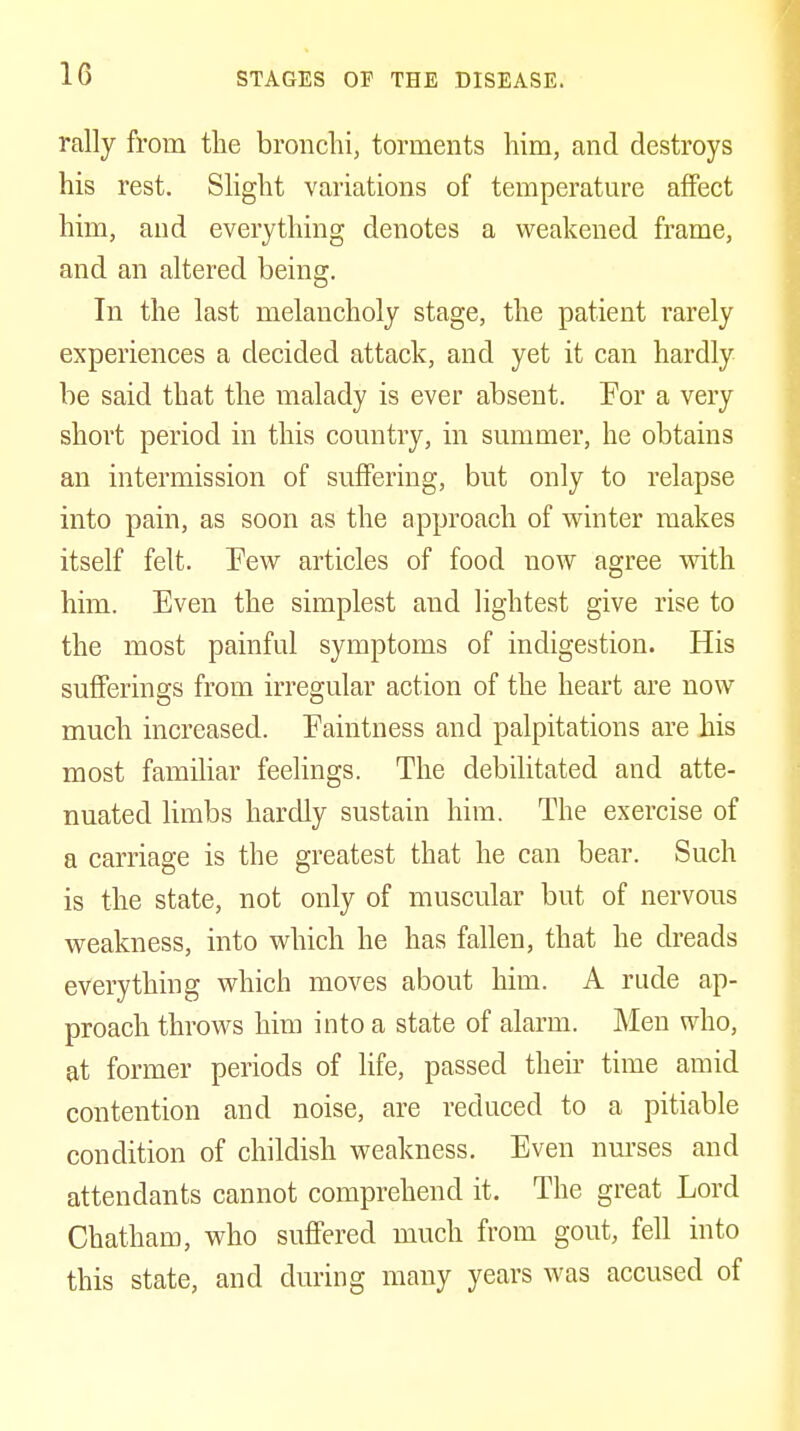 rally from the bronchi, torments him, and destroys his rest. Slight variations of temperature affect him, and everything denotes a weakened frame, and an altered being. In the last melancholy stage, the patient rarely experiences a decided attack, and yet it can hardly be said that the malady is ever absent. For a very short period in this country, in summer, he obtains an intermission of suflFering, but only to relapse into pain, as soon as the approach of winter makes itself felt. Pew articles of food now agree with him. Even the simplest and lightest give rise to the most painful symptoms of indigestion. His sufferings from irregular action of the heart are now much increased. Faintness and palpitations are his most familiar feelings. The debilitated and atte- nuated limbs hardly sustain him. The exercise of a carriage is the greatest that he can bear. Such is the state, not only of muscular but of nervous weakness, into which he has fallen, that he dreads everything which moves about him. A rude ap- proach throws him into a state of alarm. Men who, at former periods of life, passed their time amid contention and noise, are reduced to a pitiable condition of childish weakness. Even nm'ses and attendants cannot comprehend it. The great Lord Chatham, who suffered much from gout, fell into this state, and during many years was accused of