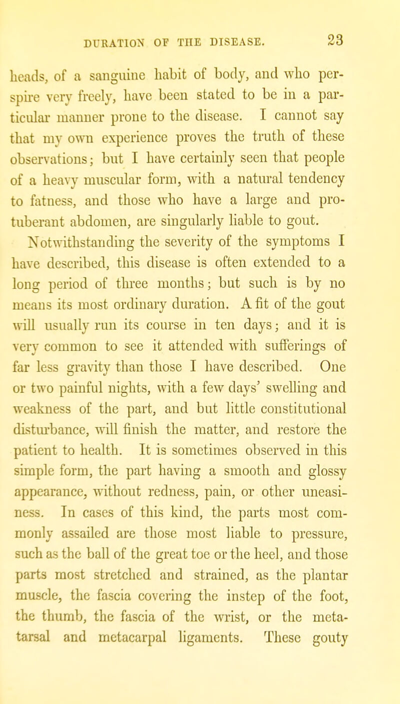 heads, of a sanguine habit of body, and who per- spu-e very freely, have been stated to be in a par- ticular manner prone to the disease. I cannot say that my own experience proves the truth of these observations; but I have certainly seen that people of a heavy muscular form, with a natural tendency to fatness, and those who have a large and pro- tuberant abdomen, are singularly liable to gout. Notwithstanding the severity of the symptoms I have described, this disease is often extended to a long period of three months; but such is by no means its most ordinary duration. A fit of the gout ^vill usually run its course in ten days; and it is very common to see it attended with sufferings of far less gravity than those I have described. One or two painful nights, with a few days' swelling and weakness of the part, and but little constitutional disturbance, will finish the matter, and restore the patient to health. It is sometimes observed in this simple form, the part having a smooth and glossy appearance, without redness, pain, or other uneasi- ness. In cases of this kind, the parts most com- monly assailed are those most liable to pressure, such as the ball of the great toe or the heel, and those parts most stretched and strained, as the plantar muscle, the fascia covering the instep of the foot, the thumb, the fascia of the wrist, or the meta- tarsal and metacarpal ligaments. These gouty