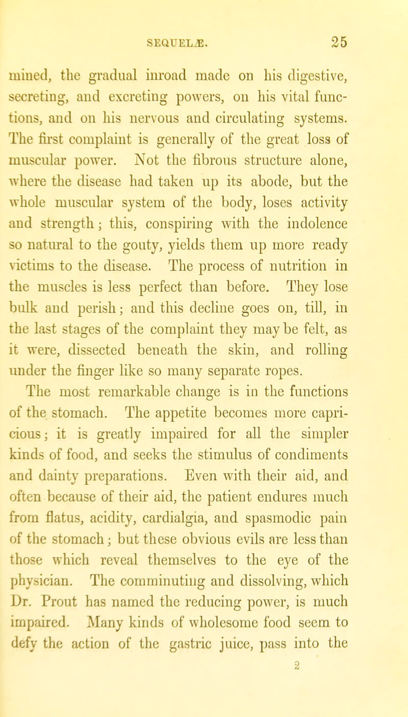 mined, the gradual inroad made on his digestive, secreting, and excreting powers, on his vital func- tions, and on his nervous and circulating systems. The first complaint is generally of the great loss of muscular power. Not the fibrous structure alone, where the disease had taken up its abode, but the whole muscular system of the body, loses activity and strength; this, conspiring with the indolence so natm-al to the gouty, yields them up more ready victims to the disease. The process of nutrition in the muscles is less perfect than before. They lose bulk and perish; and this decline goes on, tiU, in the last stages of the complaint they maybe felt, as it were, dissected beneath the skin, and rolling under the finger like so many separate ropes. The most remarkable change is in the functions of the stomach. The appetite becomes more capri- cious ; it is greatly impaired for all the simpler kinds of food, and seeks the stimulus of condiments and dainty preparations. Even with their aid, and often because of their aid, the patient endures much from flatus, acidity, cardialgia, and spasmodic pain of the stomach; but these obvious evils are less than those which reveal themselves to the eye of the physician. The comminuting and dissolving, which Dr. Prout has named the reducing power, is much impaired. Many kinds of wholesome food seem to defy the action of the gastric juice, pass into the 2