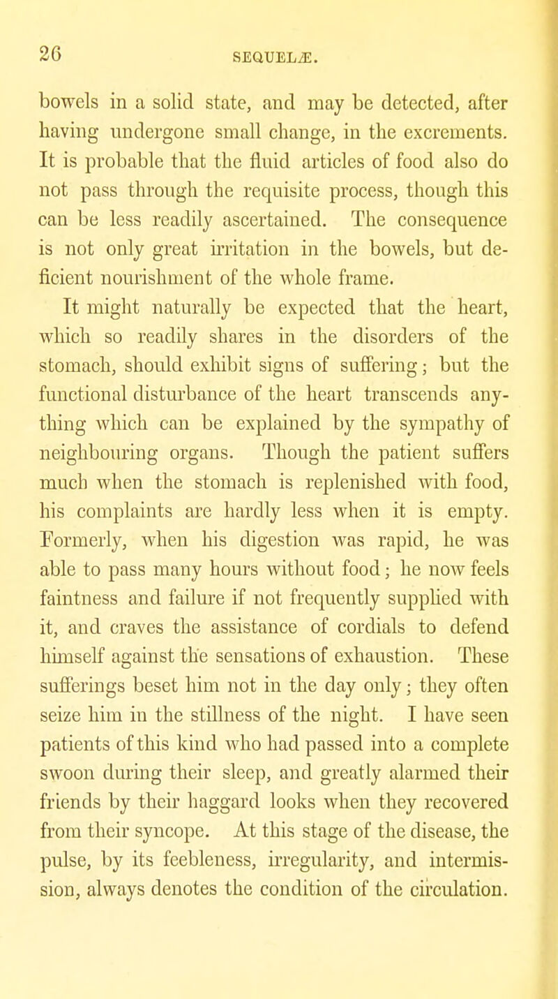 bowels in a solid state, and may be detected, after having undergone small change, in the excrements. It is probable that the fluid articles of food also do not pass through the requisite process, though this can be less readily ascertained. The consequence is not only great irritation in the bowels, but de- ficient nourishment of the whole frame. It might naturally be expected that the heart, which so readily shares in the disorders of the stomach, should exhibit signs of suffering; but the functional disturbance of the heart transcends any- thing which can be explained by the sympathy of neighbouring organs. Though the patient suffers much when the stomach is replenished with food, his complaints are hardly less when it is empty. Formerly, when his digestion was rapid, he was able to pass many hours without food; he now feels faintness and failure if not frequently supphed with it, and craves the assistance of cordials to defend himself against the sensations of exhaustion. These sufferings beset him not in the day only; they often seize him in the stillness of the night. I have seen patients of this kind who had passed into a complete swoon during their sleep, and greatly alarmed their friends by their haggard looks when they recovered from their syncope. At this stage of the disease, the pulse, by its feebleness, irregularity, and intermis- sion, always denotes the condition of the circulation.