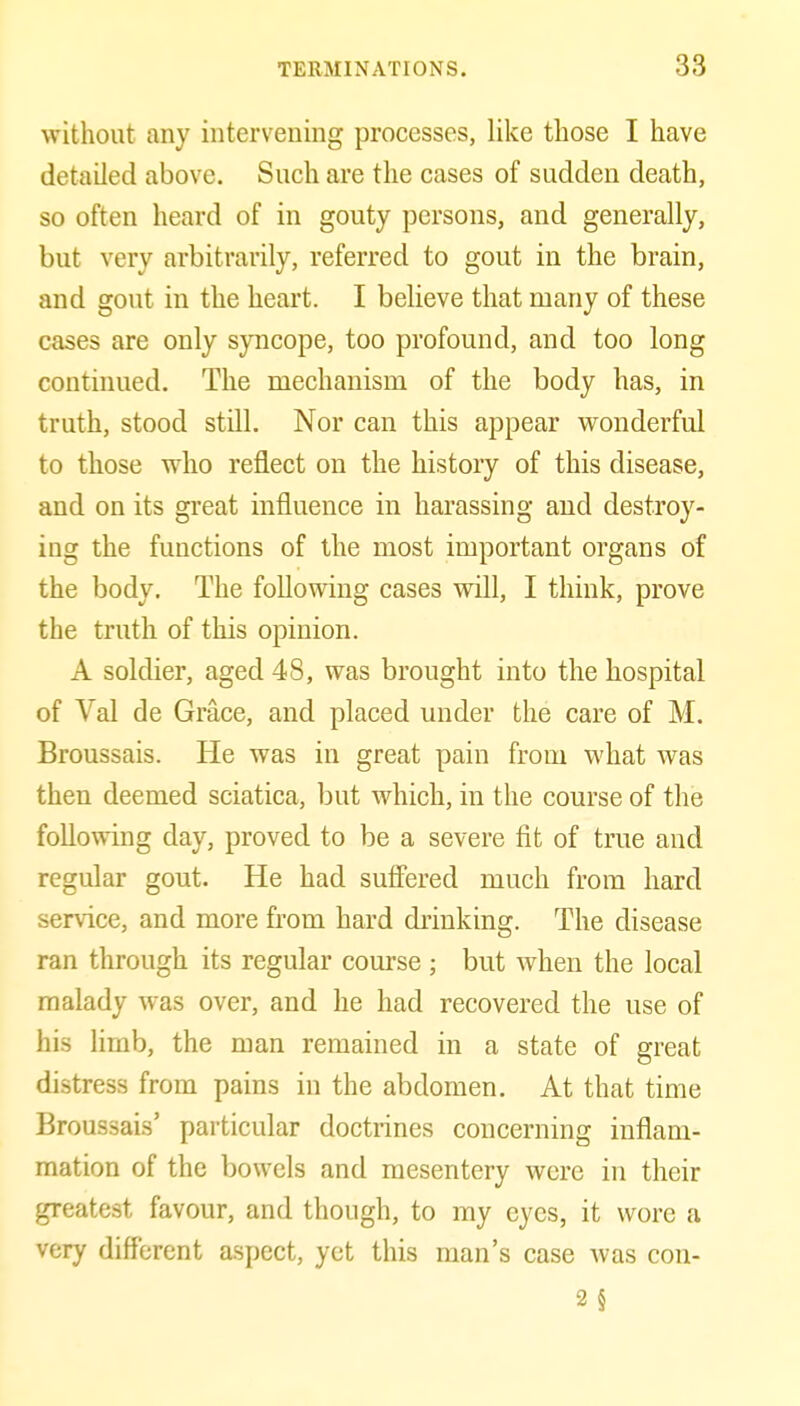 without any intervening processes, like those I have detailed above. Such are the cases of sudden death, so often heard of in gouty persons, and generally, but very arbitrarily, referred to gout in the brain, and gout in the heart. I believe that many of these cases are only syncope, too profound, and too long contuiued. The mechanism of the body has, in truth, stood still. Nor can this appear wonderful to those who reflect on the history of this disease, and on its great influence in harassing and destroy- ing the functions of the most important organs of the body. The following cases will, I think, prove the truth of this opinion. A soldier, aged 48, was brought into the hospital of Val de Grace, and placed under the care of M. Broussais. He was in great pain from what was then deemed sciatica, but which, in the course of the following day, proved to be a severe fit of true and regular gout. He had sufiered much from hard service, and more fi'om hard drinking. The disease ran through its regular course ; but when the local malady was over, and he had recovered the use of his limb, the man remained in a state of great distress from pains in the abdomen. At that time Broussais' particular doctrines concerning inflam- mation of the bowels and mesentery were in their greatest favour, and though, to ray eyes, it wore a very diff'erent aspect, yet this man's case was con- 2§