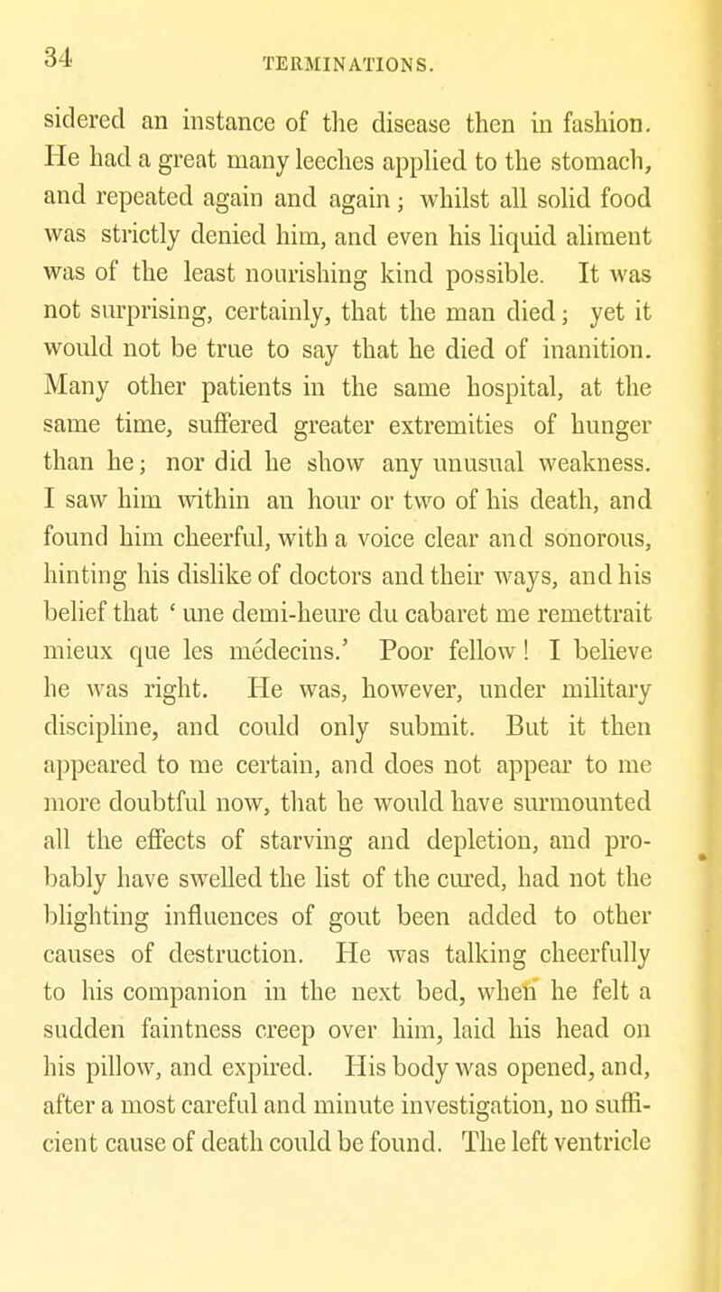 sidered an instance of the disease then in fashion. He had a great many leeches apphed to the stomach, and repeated again and again; whilst all solid food was strictly denied him, and even his liquid aliment was of the least nourishing kind possible. It was not surprising, certainly, that the man died; yet it would not be true to say that he died of inanition. Many other patients in the same hospital, at the same time, suffered greater extremities of hunger than he; nor did he show any unusual weakness. I saw him within an hour or two of his death, and found him cheerful, with a voice clear and sonorous, hinting his dishkeof doctors and their ways, and his belief that ' une demi-heure du cabaret me remettrait mieux que les medecins.' Poor fellow! I believe he was right. He was, however, under military discipline, and could only submit. But it then appeared to me certain, and does not appear to me more doubtful now, that he would have surmounted all the etfects of starving and depletion, and pro- bably have swelled the list of the cm'ed, had not the blighting influences of gout been added to other causes of destruction. He was talking cheerfully to his companion in the next bed, wheli he felt a sudden faintness creep over him, laid his head on his pillow, and expired. His body was opened, and, after a most careful and minute investigation, no suffi- cient cause of death could be found. The left ventricle