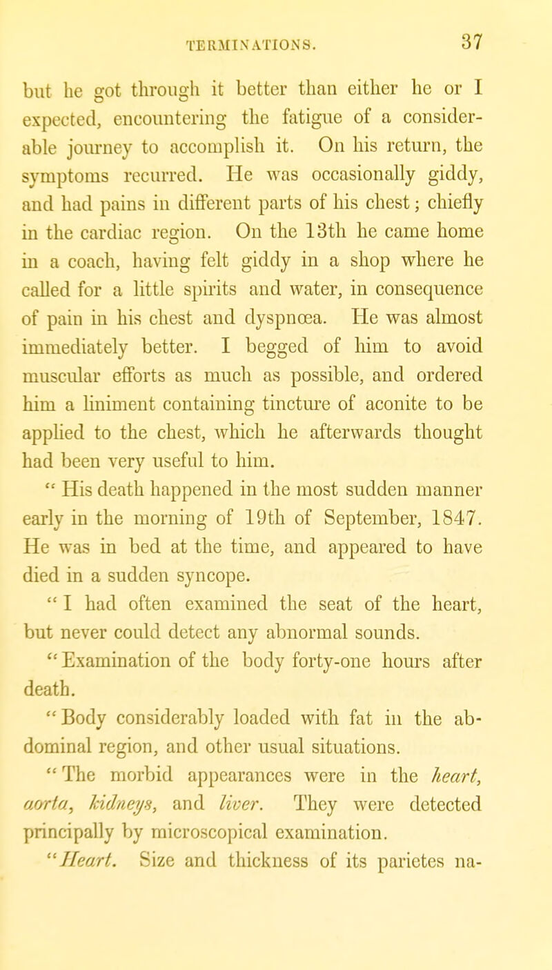 but he got through it better than either he or I expected, encountering the fatigue of a consider- able journey to accomplish it. On his return, the symptoms recurred. He was occasionally giddy, and had pains in different parts of his chest; chiefly in the cardiac region. On the 13th he came home in a coach, having felt giddy in a shop where he called for a little spirits and water, in consequence of pain in his chest and dyspnoea. He was almost immediately better. I begged of him to avoid muscular efforts as much as possible, and ordered him a Hniment containing tincture of aconite to be applied to the chest, which he afterwards thought had been very useful to him.  His death happened in the most sudden manner early in the morning of 19th of September, 1847. He was in bed at the time, and appeared to have died in a sudden syncope.  I had often examined the seat of the heart, but never could detect any abnormal sounds. Examination of the body forty-one hours after death.  Body considerably loaded with fat in the ab- dominal region, and other usual situations.  The morbid appearances were in the heart, a/yrta, kidneys, and liver. They were detected principally by microscopical examination. ''Heart. Size and thickness of its parietes na-