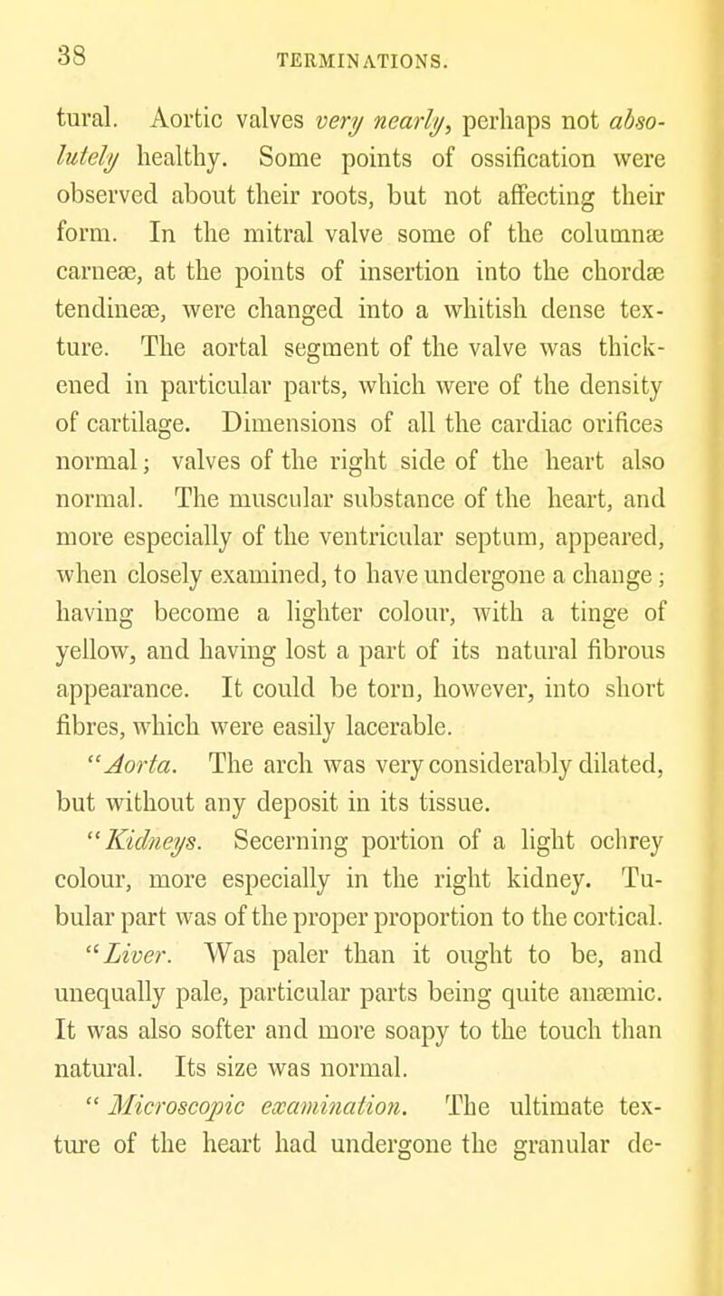 tural. Aortic valves very nearly, perhaps not ahso- lutely healthy. Some pomts of ossification were observed about their roots, but not affecting their form. In the mitral valve some of the columnse carnese, at the points of insertion into the chordae tendineae, were changed into a whitish dense tex- ture. The aortal segment of the valve was thick- ened in particular parts, which were of the density of cartilage. Dimensions of all the cardiac orifices normal; valves of the right side of the heart also normal. The muscular substance of the heart, and more especially of the ventricular septum, appeared, when closely examined, to have undergone a change; having become a lighter colour, with a tinge of yellow, and having lost a part of its natural fibrous appearance. It could be torn, however, into short fibres, which were easily lacerable. Aorta. The arch was very considerably dilated, but without any deposit in its tissue. Kidneys. Secerning portion of a light ochrey colour, more especially in the right kidney. Tu- bular part was of the proper proportion to the cortical. Liver. Was paler than it ought to be, and unequally pale, particular parts being quite anaemic. It was also softer and more soapy to the touch than natm'al. Its size was normal.  Microscopic examination. The ultimate tex- tm'e of the heart had undergone the granular de-