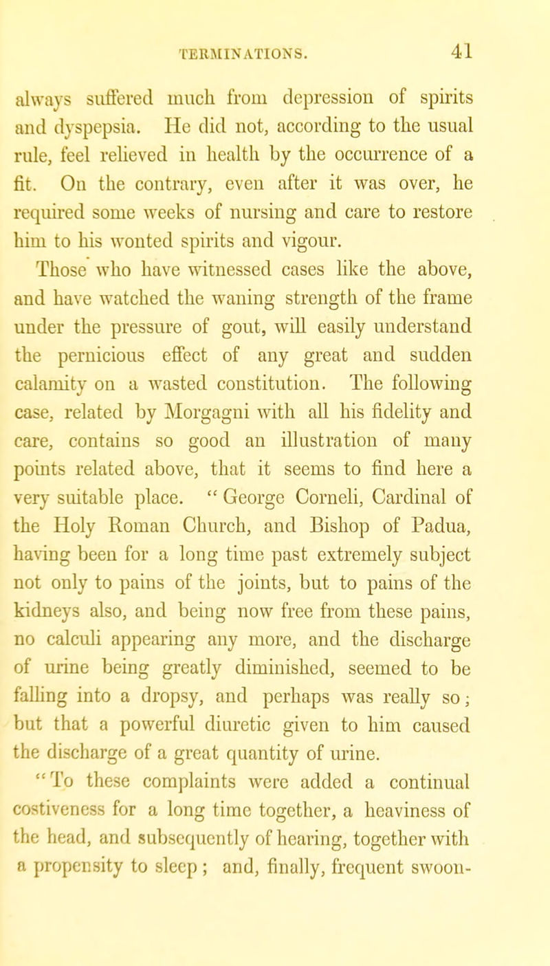 always suffered much from depression of spirits and dyspepsia. He did not, according to the usual rule, feel relieved in health by the occurrence of a fit. On the contrary, even after it was over, he reqim-ed some weeks of nursing and care to restore him to his wonted spirits and vigour. Those who have witnessed cases like the above, and have watched the waning strength of the frame under the pressure of gout, will easily understand the pernicious effect of any great and sudden calamity on a wasted constitution. The following case, related by Morgagni with all his fidelity and care, contains so good an illustration of many points related above, that it seems to find here a very suitable place.  George Corneli, Cardinal of the Holy Roman Church, and Bishop of Padua, ha\ing been for a long time past extremely subject not only to pains of the joints, but to pains of the kidneys also, and being now free from these pains, no calculi appearing any more, and the discharge of urine being greatly diminished, seemed to be falling into a dropsy, and perhaps was reaEy so; but that a powerful diuretic given to him caused the discharge of a great quantity of urine. To these complaints were added a continual costiveness for a long time together, a heaviness of the head, and subsequently of hearing, together with a propensity to sleep ; and, finally, frequent swoon-