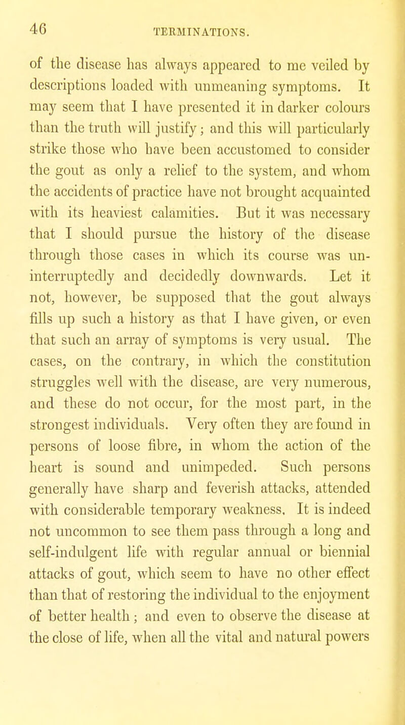 of the disease has always appeared to me veiled by descriptions loaded with unmeaning symptoms. It may seem that I have presented it in darker colom's than the truth will justify; and this will particularly strike those who have been accustomed to consider the gout as only a relief to the system, and whom the accidents of practice have not brought acquainted with its heaviest calamities. But it was necessary that I should pm'sue the history of the disease through those cases in which its course was un- interruptedly and decidedly downwards. Let it not, however, be supposed that the gout always fills up such a history as that I have given, or even that such an array of symptoms is very usual. The cases, on the contrary, in which the constitution struggles well with the disease, are very numerous, and these do not occur, for the most part, in the strongest individuals. Very often they are found in persons of loose fibre, in whom the action of the heart is sound and unimpeded. Such persons generally have sharp and feverish attacks, attended with considerable temporary weakness. It is indeed not uncommon to see them pass through a long and self-indulgent life with regular annual or biennial attacks of gout, which seem to have no other efiect than that of restoring the individual to the enjoyment of better health; and even to observe the disease at the close of life, when all the vital and natural powers