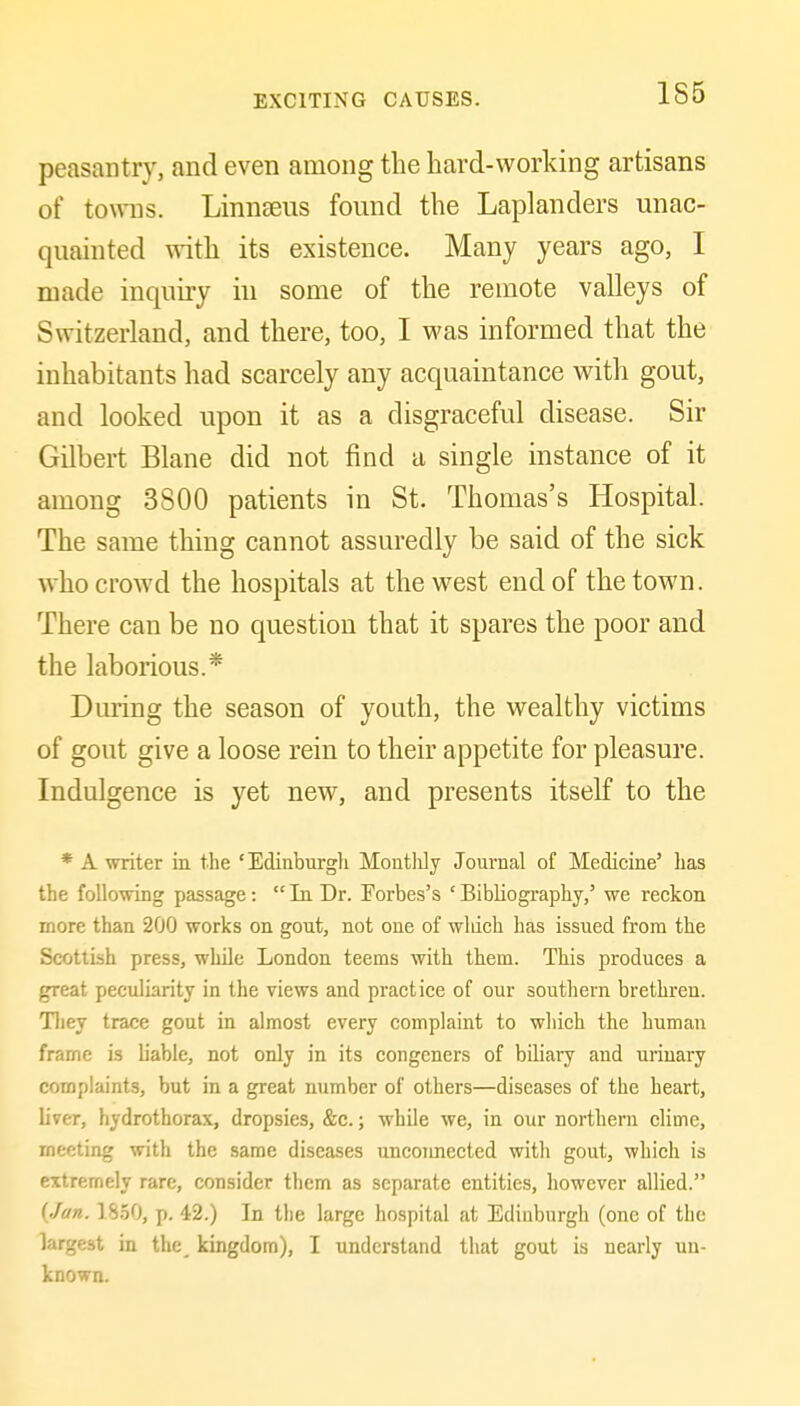 155 peasantry, and even among the hard-working artisans of towns. Linnseus found the Laplanders unac- quainted with its existence. Many years ago, I made inquiry in some of the remote valleys of Switzerland, and there, too, I was informed that the inhabitants had scarcely any acquaintance with gout, and looked upon it as a disgraceful disease. Sir Gilbert Blane did not find a single instance of it among 3800 patients in St. Thomas's Hospital. The same thing cannot assuredly be said of the sick who crowd the hospitals at the west end of the town. There can be no question that it spares the poor and the laborious.* Dming the season of youth, the wealthy victims of gout give a loose rein to their appetite for pleasure. Indulgence is yet new, and presents itself to the * A writer in the 'Edinburgh Monthly Journal of Medicine' has the following passage:  In Dr. Forbes's ' Bibliography,' we reckon more than 200 works on gout, not one of wliich has issued from the Scottish press, while London teems with them. This produces a great peculiarity in the views and practice of our southern brethren. Tliey trace gout in almost every complaint to which the human frame is liable, not only in its congeners of biliary and urinary complaints, but in a great number of others—diseases of the heart, liver, hydrothorax, dropsies, &c.; while we, in our northern clime, meeting with the same diseases uncoimected with gout, which is extremely rare, consider them as separate entities, however allied. (Jan. 18.50, p. 42.) In the large hospital at Edinburgh (one of the largest in the_ kingdom), I understand that gout is nearly un- known.