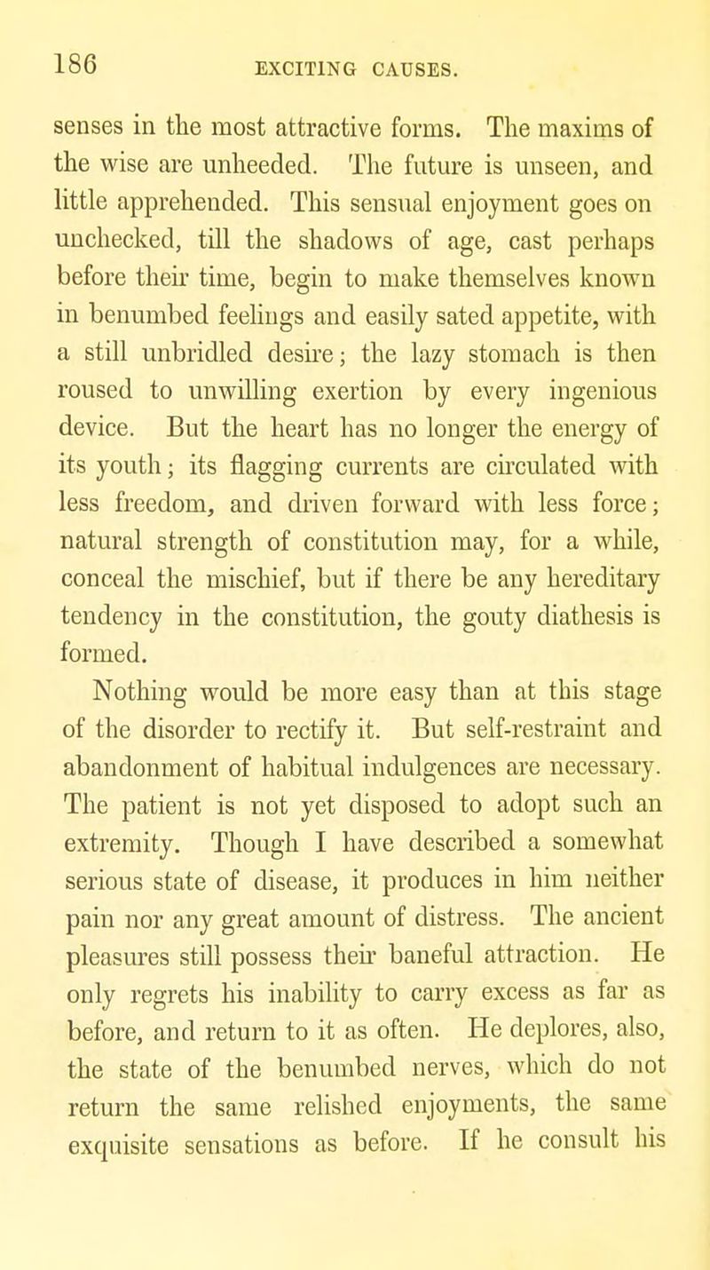 senses in the most attractive forms. The maxims of the wise are unheeded. The future is unseen, and little apprehended. This sensual enjoyment goes on unchecked, till the shadows of age, cast perhaps before their time, begin to make themselves known in benumbed feeUugs and easily sated appetite, with a still unbridled desire; the lazy stomach is then roused to unwilling exertion by every ingenious device. But the heart has no longer the energy of its youth; its flagging currents are circulated with less freedom, and driven forward with less force; natural strength of constitution may, for a while, conceal the mischief, but if there be any hereditary tendency in the constitution, the gouty diathesis is formed. Nothing would be more easy than at this stage of the disorder to rectify it. But self-restraint and abandonment of habitual indulgences are necessary. The patient is not yet disposed to adopt such an extremity. Though I have described a somewhat serious state of disease, it produces in him neither pain nor any great amount of distress. The ancient pleasures still possess theu- baneful attraction. He only regrets his inability to carry excess as far as before, and return to it as often. He deplores, also, the state of the benumbed nerves, which do not return the same relished enjoyments, the same exquisite sensations as before. If he consult his