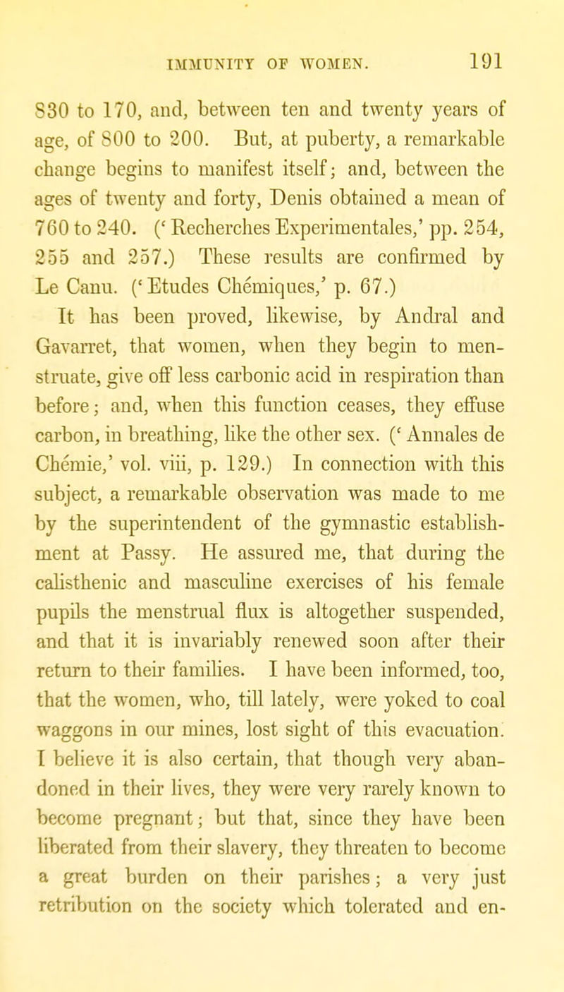 830 to 170, and, between ten and twenty years of age, of SOO to 200. But, at puberty, a remarkable change begins to manifest itself; and, between the ages of twenty and forty, Denis obtained a mean of 760 to 240. (' Recherches Experimentales,' pp. 254, 255 and 257.) These results are confirmed by Le Canu. ('Etudes Chemiques,' p. 67.) It has been proved, likewise, by Andral and Gavarret, that women, when they begin to men- struate, give off less carbonic acid in respiration than before; and, when this function ceases, they effuse carbon, in breathing, like the other sex. (' Annales de Chemie,' vol. viii, p. 129.) In connection with this subject, a remarkable observation was made to me by the superintendent of the gymnastic establish- ment at Passy. He assm'ed me, that during the calisthenic and masculine exercises of his female pupils the menstrual flux is altogether suspended, and that it is invariably renewed soon after their return to their families. I have been informed, too, that the women, who, till lately, were yoked to coal waggons in our mines, lost sight of this evacuation. I believe it is also certain, that though very aban- doned in their lives, they were very rarely known to become pregnant; but that, since they have been liberated from their slavery, they threaten to become a great burden on their parishes; a very just retribution on the society which tolerated and en-