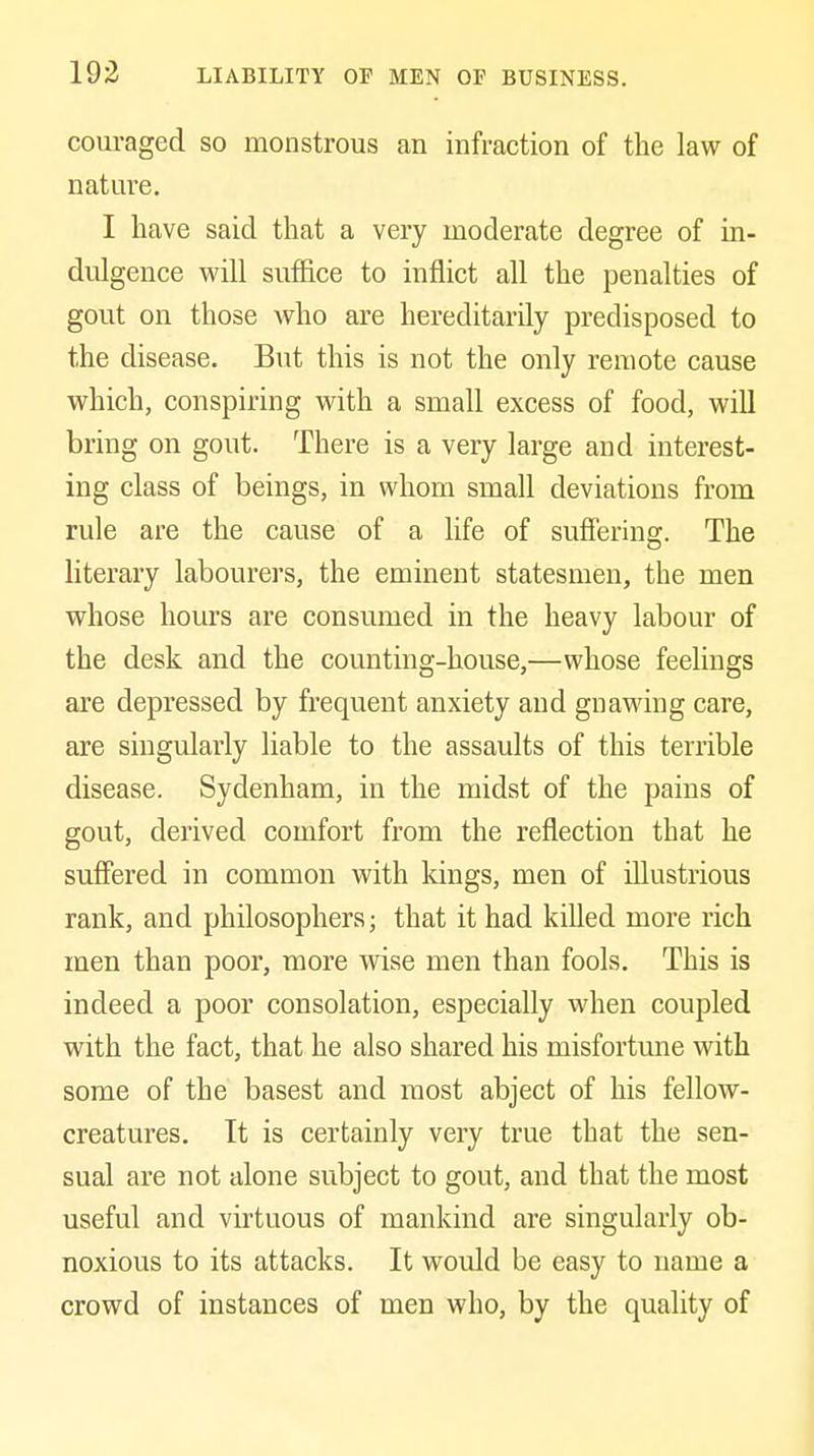corn-aged so monstrous an infraction of the law of nature. I have said that a very moderate degree of in- dulgence will sufl&ce to inflict all the penalties of gout on those who are hereditarily predisposed to the disease. But this is not the only remote cause which, conspiring with a small excess of food, will bring on gout. There is a very large and interest- ing class of beings, in whom small deviations from rule are the cause of a life of suffering. The literary labourers, the eminent statesmen, the men whose hours are consumed in the heavy labour of the desk and the counting-house,—whose feelings are depressed by frequent anxiety and gnawing care, are singularly liable to the assaults of this terrible disease. Sydenham, in the midst of the pains of gout, derived comfort from the reflection that he suffered in common with kings, men of illustrious rank, and philosophers; that it had killed more rich men than poor, more wise men than fools. This is indeed a poor consolation, especially when coupled with the fact, that he also shared his misfortune with some of the basest and most abject of his fellow- creatures. It is certainly very true that the sen- sual are not alone subject to gout, and that the most useful and vu'tuous of mankind are singularly ob- noxious to its attacks. It would be easy to name a crowd of instances of men who, by the quality of