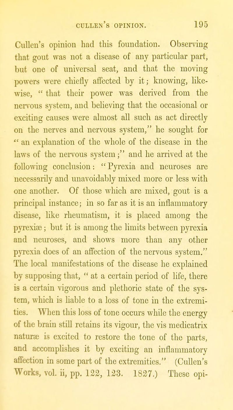 CuUeu's opinion had this foundation. Observing that gout was not a disease of any particular part, but one of universal seat, and that the moving powers were chiefly affected by it; knowing, like- wise,  that their power was derived from the nervous system, and believing that the occasional or exciting causes were almost all such as act directly on the nerves and nervous system, he sought for  an explanation of the whole of the disease in the laws of the nervous system; and he arrived at the following conclusion:  Pyrexia and neuroses are necessarily and unavoidably mixed more or less with one another. Of those which are mixed, gout is a principal instance; in so far as it is an inflammatory disease, like rheumatism, it is placed among the pyrexiae; but it is among the limits between pyrexia and neuroses, and shows more than any other pyrexia does of an affection of the nervous system. The local manifestations of the disease he explained by supposing that,  at a certain period of life, there is a certain vigorous and plethoric state of the sys- tem, which is Hable to a loss of tone in the extremi- ties. When this loss of tone occurs while the energy of the brain still retains its vigour, the vis medicatrix naturse is excited to restore the tone of the parts, and accomplishes it by exciting an inflammatory affection in some part of the extremities. (Cullen's Works, vol. ii, pp. 122, 123. 1827.) These opi-