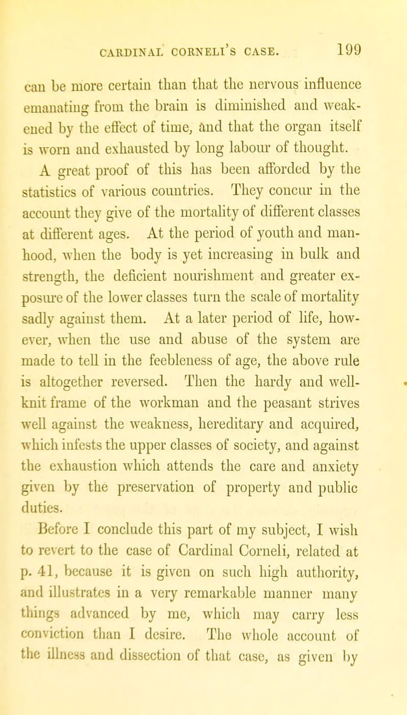 can be more certain than that the nervous influence emanating from the brain is diminished and weak- ened by the efiiect of time, and that the organ itself is worn and exhausted by long labom* of thought. A great proof of this has been afforded by the statistics of various countries. They concur in the account they give of the mortahty of different classes at different ages. At the period of youth and man- hood, when the body is yet increasing in bulk and strength, the deficient nourishment and greater ex- posm'e of the lower classes turn the scale of mortality sadly against them. At a later period of life, how- ever, when the use and abuse of the system are made to tell in the feebleness of age, the above rule is altogether reversed. Then the hardy and well- knit frame of the workman and the peasant strives well against the weakness, hereditary and acquired, which infests the upper classes of society, and against the exhaustion which attends the care and anxiety given by the preservation of property and public duties. Before I conclude this part of my subject, I wish to revert to the case of Cardinal Corneli, related at p. 41, because it is given on such high authority, and illustrates in a very remarkable manner many things advanced by me, which may carry less conviction than I desire. The whole account of the illness and dissection of that case, as given by