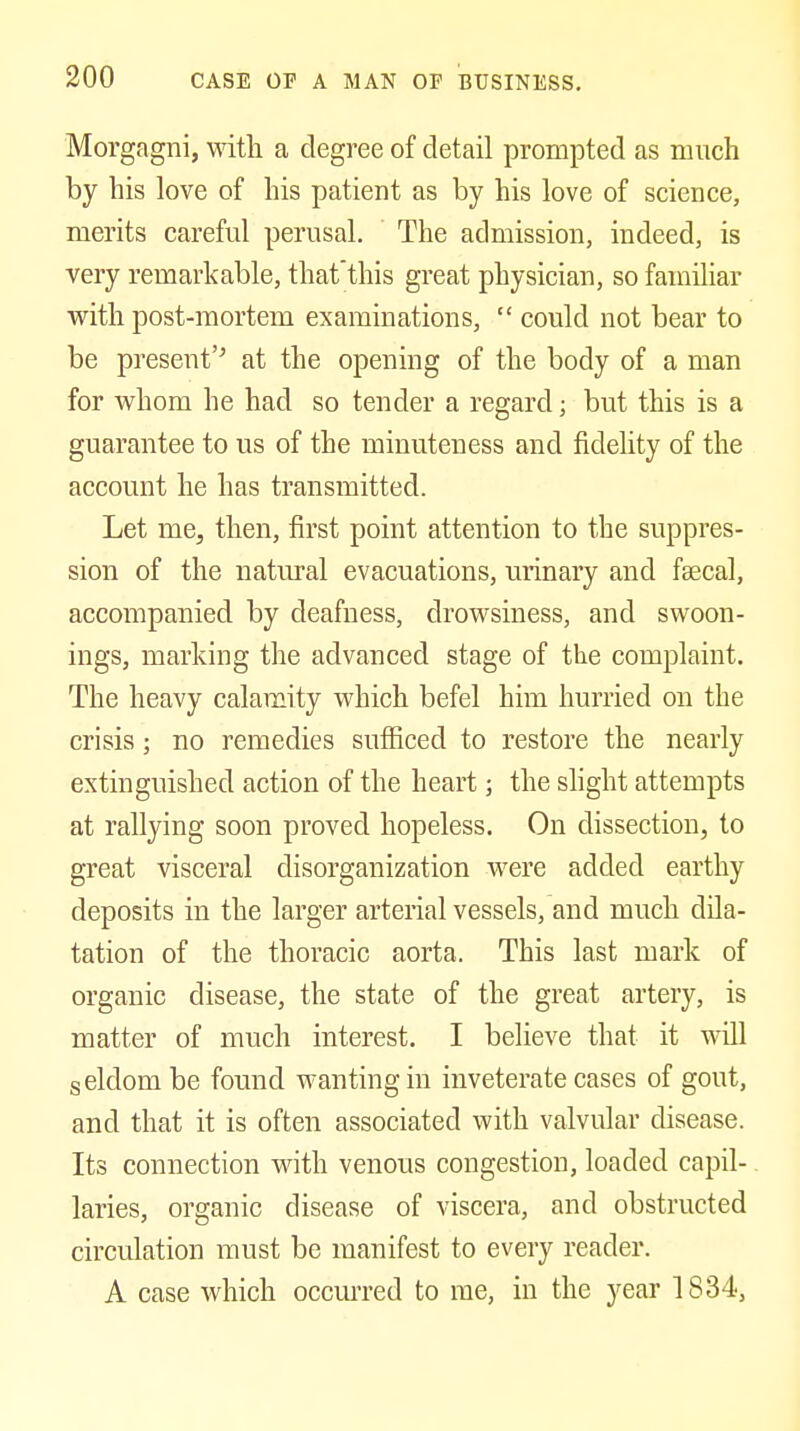Morgagni, with a degree of detail prompted as much by his love of his patient as by his love of science, merits careful perusal. The admission, indeed, is very remarkable, that'this great physician, so familiar with post-mortem examinations,  could not bear to be present'^ at the opening of the body of a man for whom he had so tender a regard; but this is a guarantee to us of the minuteness and fidelity of the account he has transmitted. Let me, then, first point attention to the suppres- sion of the natural evacuations, urinary and fsecal, accompanied by deafness, drowsiness, and swoon- ings, marking the advanced stage of the complaint. The heavy calamity which befel him hurried on the crisis; no remedies sufficed to restore the nearly extinguished action of the heart; the slight attempts at rallying soon proved hopeless. On dissection, to great visceral disorganization were added earthy deposits in the larger arterial vessels, and much dila- tation of the thoracic aorta. This last mark of organic disease, the state of the great artery, is matter of much interest. I believe that it will seldom be found wanting in inveterate cases of gout, and that it is often associated with valvular disease. Its connection with venous congestion, loaded capil- laries, organic disease of viscera, and obstructed circulation must be manifest to every reader. A case which occm'red to me, in the year 1834,