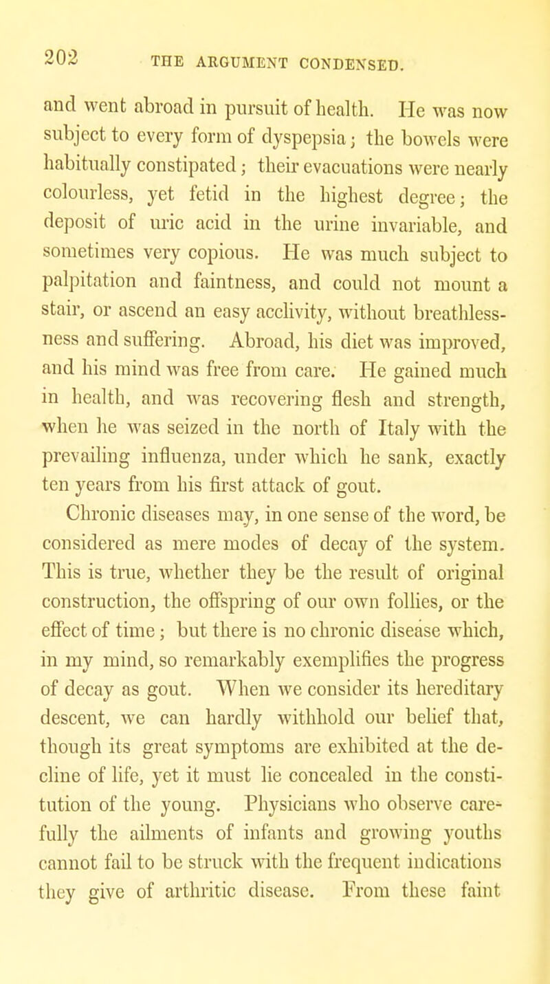 and went abroad in pursuit of health. He was now subject to every form of dyspepsia j the bowels were habitually constipated; their evacuations were nearly colourless, yet fetid in the highest degree; the deposit of m-ic acid in the urine invariable, and sometimes very copious. He was much subject to palpitation and faintness, and could not mount a stair, or ascend an easy acclivity, without breathless- ness and suffering. Abroad, his diet was improved, and his mind was free from care. He gained much in health, and was recovering flesh and strength, when he was seized in the north of Italy with the prevailing influenza, under which he sank, exactly ten years from his first attack of gout. Chronic diseases may, in one sense of the word, be considered as mere modes of decay of the system. This is true, whether they be the result of original construction, the offspring of om' own follies, or the eflFect of time; but there is no chronic disease which, in my mind, so remarkably exemplifies the progress of decay as gout. When we consider its hereditary descent, we can hardly withhold our belief that, though its great symptoms are exhibited at the de- cline of life, yet it must lie concealed in the consti- tution of the young. Physicians who observe care- fully the ailments of infants and growing youths cannot fail to be struck with the frequent indications they give of arthritic disease. From these faint