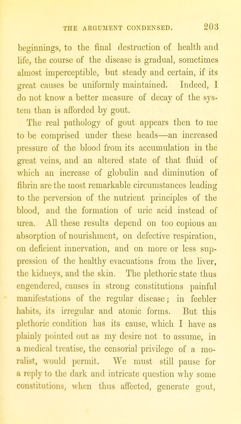 besinninss, to the final destruction of liealtli and life, the course of the disease is gradual, sometimes almost imperceptible, but steady and certain, if its great causes be uniformly maintained. Indeed, I do not know a better measure of decay of the sys- tem than is afforded by gout. The real pathology of gout appears then to me to be comprised under these heads—an increased pressure of the blood from its accumulation in the great veins, and an altered state of that fluid of which an increase of globulin and diminution of fibrin are the most remarkable circumstances leading to the perversion of the nutrient principles of the blood, and the formation of uric acid instead of urea. All these results depend on too copious an absorption of nourishment, on defective respiration, on deficient innervation, and on more or less sup- pression of the healthy evacuations from the liver, the kidneys, and the skin. The plethoric state thus engendered, causes in strong constitutions painful manifestations of the regular disease; in feebler habits, its irregular and atonic forms. But this plethoric condition has its cause, Avhich I have as plainly pointed out as my desire not to assume, in a medical treatise, the censorial privilege of a mo- ralist, would permit. We must still pause for a reply to the dark and intricate question why some constitutions, when thus affected, generate gout,