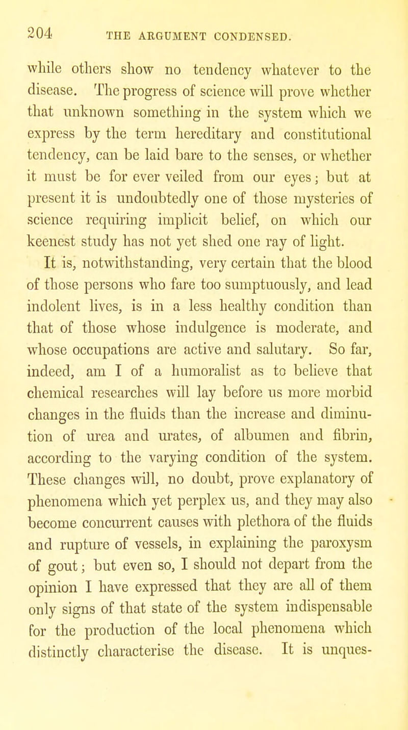 while others show no tendency whatever to the disease. The progress of science will prove whether that unknown something in the system which we express by the term hereditary and constitutional tendency, can be laid bare to the senses, or whether it must be for ever veiled from our eyes; but at present it is undoubtedly one of those mysteries of science requiring implicit belief, on which our keenest study has not yet shed one ray of light. It is, notwithstanding, very certain that the blood of those persons who fare too sumptuously, and lead indolent lives, is in a less healthy condition than that of those whose indulgence is moderate, and whose occupations are active and salutary. So far, indeed, am I of a hnmoralist as to believe that chemical researches will lay before us more morbid changes in the fluids than the increase and diminu- tion of urea and urates, of albumen and fibrin, according to the varying condition of the system. These changes will, no doubt, prove explanatory of phenomena which yet perplex us, and they may also become concm'rent causes with plethora of the fluids and rupture of vessels, in explaining the paroxysm of gout; but even so, I should not depart from the opinion I have expressed that they are all of them only signs of that state of the system indispensable for the production of the local phenomena which distinctly characterise the disease. It is unques-