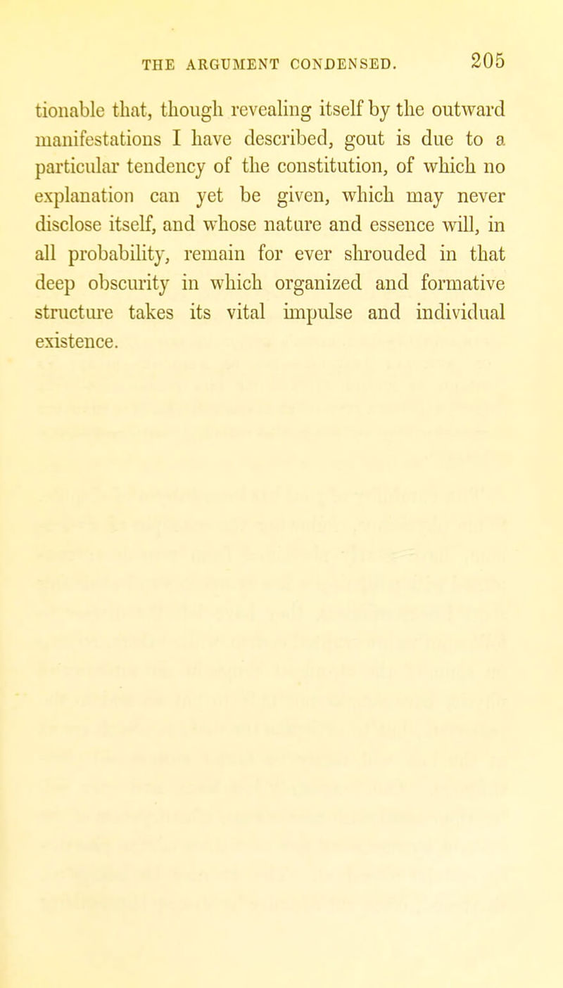 tionable that, though reveaHng itself by the outward manifestations I have described, gout is due to a particular tendency of the constitution, of which no explanation can yet be given, which may never disclose itself, and whose nature and essence will, in all probability, remain for ever slu'ouded in that deep obscurity in which organized and formative structm-e takes its vital impulse and individual existence.