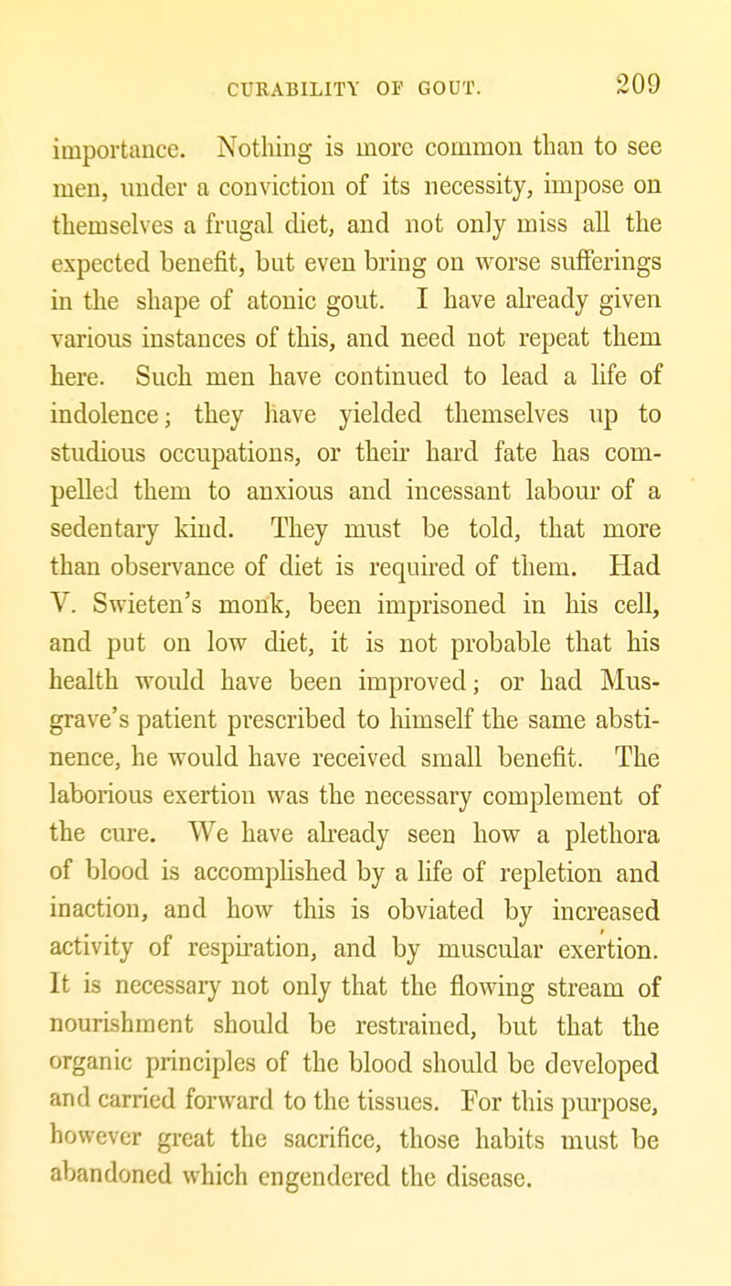 importance. Nothing is more common than to see men, under a conviction of its necessity, impose on themselves a frugal diet, and not only miss all the expected benefit, but even bring on worse sufierings in the shape of atonic gout. I have abeady given various instances of this, and need not repeat them here. Such men have continued to lead a life of indolence; they have yielded themselves up to studious occupations, or their hard fate has com- pelled them to anxious and incessant labour of a sedentary kind. They must be told, that more than observance of diet is required of them. Had V. Swieten's monk, been imprisoned in his cell, and put on low diet, it is not probable that his health would have been improved; or had Mus- grave's patient prescribed to himself the same absti- nence, he would have received small benefit. The laborious exertion was the necessary complement of the cure. We have abeady seen how a plethora of blood is accompHshed by a life of repletion and inaction, and how this is obviated by increased activity of respiration, and by muscular exertion. It is necessary not only that the flowing stream of nourishment should be restrained, but that the organic principles of the blood should be developed and carried forward to the tissues. For this pm-pose, however great the sacrifice, those habits must be abandoned which engendered the disease.