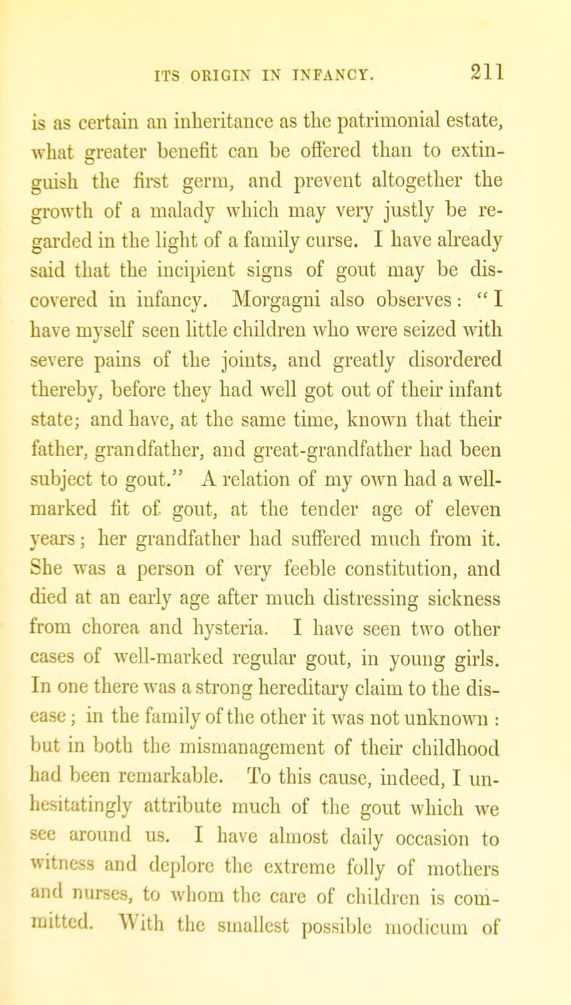 is as certain an inheritance as the patrimonial estate, what greater benefit can be ofiered than to extin- guish the first germ, and prevent altogether the growth of a malady which may very justly be re- garded in the light of a family curse. I have abeady said that the incipient signs of gout may be dis- covered in infancy, Morgagni also observes :  I have myself seen little children Avho were seized with severe pains of the joints, and greatly disordered thereby, before they had well got out of their infant state; and have, at the same time, known that their father, grandfather, and great-grandfather had been subject to gout. A relation of my own had a well- marked fit of gout, at the tender age of eleven years; her grandfather had suffered much from it. She was a person of very feeble constitution, and died at an early age after much distressing sickness from chorea and hysteria. I have seen two other cases of well-marked regular gout, in young girls. In one there was a strong hereditary claim to the dis- ease ; in the family of the other it was not unknovm : but in both the mismanagement of their childhood had been remarkable. To this cause, indeed, I un- hesitatingly attribute much of the gout which we see around us. I have almost daily occasion to witness and deplore the extreme folly of mothers and nurses, to whom the care of children is com- mitted. With the smallest possible modicum of
