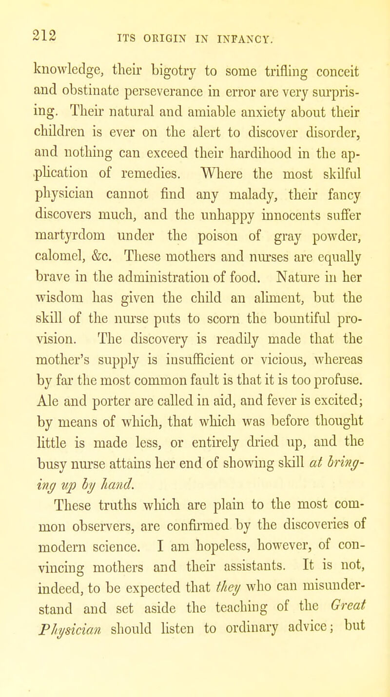 knowledge, their bigotry to some trifling conceit and obstinate perseverance in error are very surpris- ing. Their natural and amiable anxiety about their children is ever on the alert to discover disorder, and nothing can exceed their hardihood in the ap- phcation of remedies. Wliere the most skilful physician cannot find any malady, then* fancy discovers much, and the unhappy innocents suffer martyrdom under the poison of gray powder, calomel, &c. These mothers and nm^ses are equally brave in the administration of food. Nature in her wisdom has given the child an aliment, but the skill of the nurse puts to scorn the bountiful pro- vision. The discovery is readily made that the mother's supply is insufficient or vicious, whereas by far the most common fault is that it is too profuse. Ale and porter are called in aid, and fever is excited; by means of which, that which was before thought little is made less, or entirely dried up, and the busy nm-se attains her end of showing sldll at hing- ing up hy hand. These truths wliich are plain to the most com- mon observers, are confirmed by the discoveries of modern science. I am hopeless, however, of con- vincing mothers and then- assistants. It is not, indeed, to be expected that they who can misunder- stand and set aside the teaching of the Great Physician should listen to ordinary advice; but
