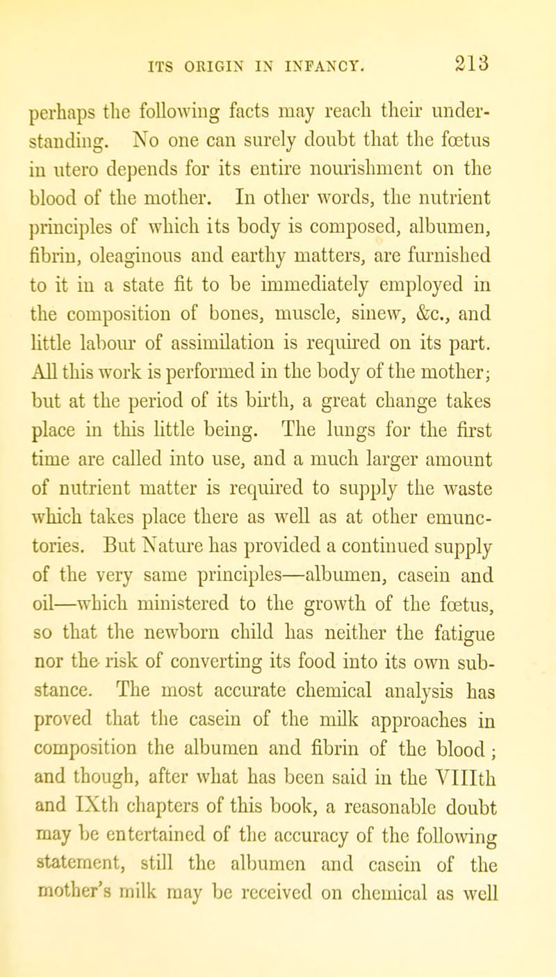 perhaps the followmg facts may reach then- under- standing. No one can surely doubt that the foetus in utero depends for its entire nourishment on the blood of the mother. In other words, the nutrient principles of which its body is composed, albumen, fibrin, oleaginous and earthy matters, are furnished to it in a state fit to be immediately employed in the composition of bones, muscle, sinew, &c., and little labour of assimilation is required on its part. AH this work is performed in the body of the mother; but at the period of its bu'th, a great change takes place in this little being. The lungs for the first time are called into use, and a much larger amount of nutrient matter is required to supply the waste which takes place there as well as at other emunc- tories. But Nature has provided a continued supply of the very same principles—albimien, casein and oil—which ministered to the growth of the fcetus, so that the newborn child has neither the fatigue nor the- risk of converting its food into its own sub- stance. The most accurate chemical analysis has proved that the casein of the milk approaches in composition the albumen and fibrin of the blood; and though, after what has been said in the Vlllth and IXth chapters of this book, a reasonable doubt may be entertained of the accuracy of the folloAving statement, stUl the albumen and casein of the mother's milk may be received on chemical as well