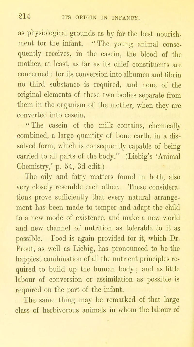 as physiological grounds as by far the best nourish- ment for the infant. The young animal conse- quently receives, in the casein, the blood of the mother, at least, as far as its chief constituents are concerned: for its conversion into albumen and fibrin no third substance is required, and none of the original elements of these two bodies separate from them in the organism of the mother, when they are converted into casein. The casein of the milk contains, chemically combined, a large quantity of bone earth, in a dis- solved form, which is consequently capable of being carried to all parts of the body. (Liebig's 'Animal Chemistry,' p. 54, 3d edit.) The oily and fatty matters found in both, also very closely resemble each other. These considera- tions prove sufficiently that every natm'al arrange- ment has been made to temper and adapt the child to a new mode of existence, and make a new world and new channel of nutrition as tolerable to it as possible. Food is again provided for it, which Dr. Prout, as well as Liebig, has pronounced to be the happiest combination of all the nutrient principles re- quii'ed to build up the human body; and as little labom' of conversion or assimilation as possible is required on the part of the infant. The same thing may be remai-ked of that large class of herbivorous animals in whom the labour of