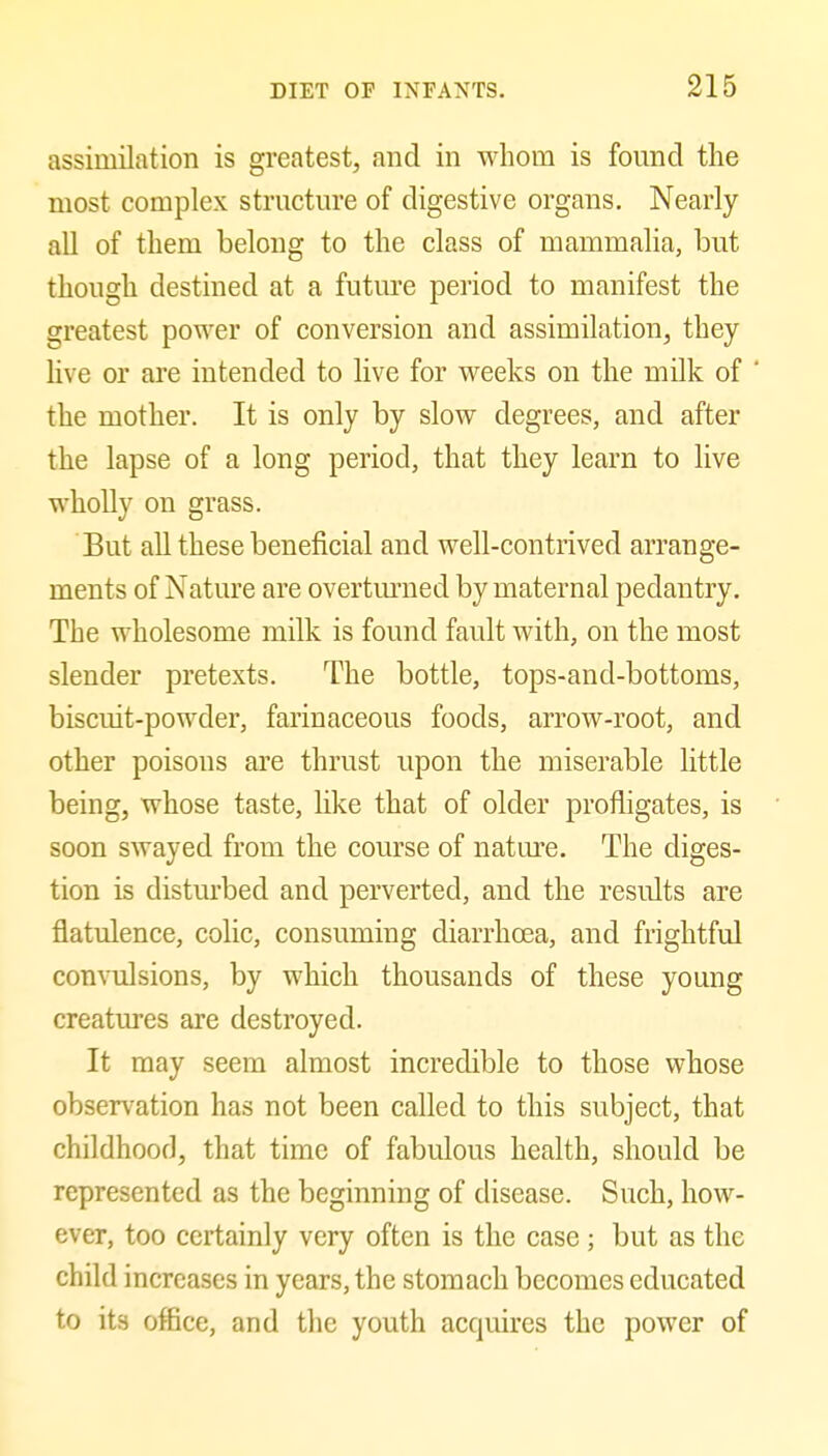 assimilation is greatest, and in whom is found the most complex structure of digestive organs. Nearly all of them belong to the class of mammalia, but though destined at a future period to manifest the greatest power of conversion and assimilation, they live or are intended to live for weeks on the milk of the mother. It is only by slow degrees, and after the lapse of a long period, that they learn to live wholly on grass. But all these beneficial and well-contrived arrange- ments of Nature are overtmiied by maternal pedantry. The wholesome milk is found fault with, on the most slender pretexts. The bottle, tops-and-bottoms, biscuit-powder, farinaceous foods, arrow-root, and other poisons are thrust upon the miserable little being, whose taste, hke that of older profligates, is soon swayed from the course of nature. The diges- tion is distm'bed and perverted, and the results are flatulence, colic, consuming diarrhoea, and frightful convulsions, by which thousands of these young creatures are destroyed. It may seem almost incredible to those whose observation has not been called to this subject, that childhoof], that time of fabulous health, should be represented as the beginning of disease. Such, how- ever, too certainly very often is the case; but as the child increases in years, the stomach becomes educated to its office, and the youth acquires the power of