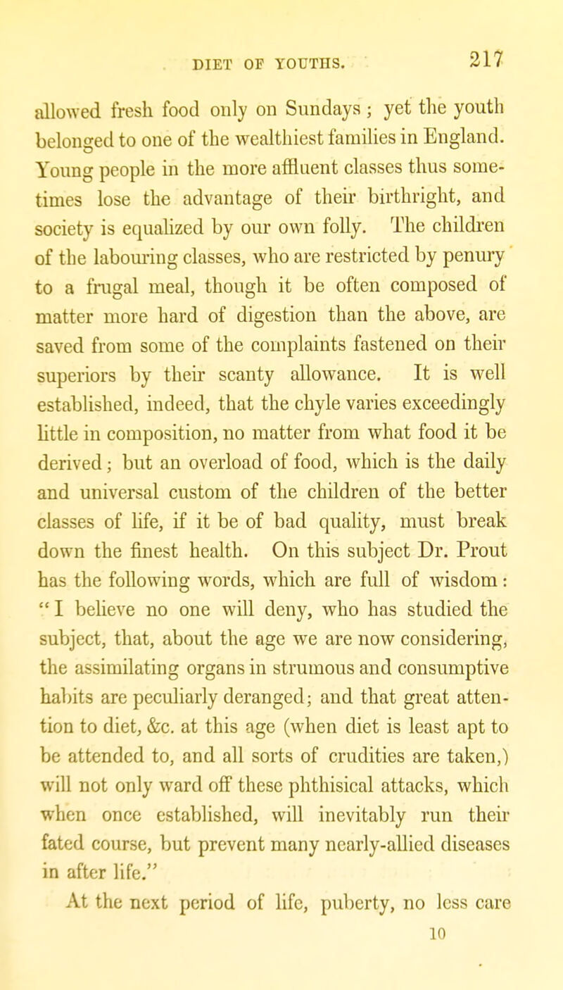 allowed fresh food only on Sundays ; yet the youth belonged to one of the wealthiest families in England. Young people in the more affluent classes thus some- times lose the advantage of their birthright, and society is equahzed by our own folly. The children of the labom-ing classes, who are restricted by penury to a frugal meal, though it be often composed of matter more hard of digestion than the above, are saved from some of the complaints fastened on their superiors by their scanty allowance. It is well established, indeed, that the chyle varies exceedingly Httle in composition, no matter from what food it be derived; but an overload of food, which is the daily and universal custom of the children of the better classes of hfe, if it be of bad quality, must break down the finest health. On this subject Dr. Prout has the following words, which are full of wisdom: I beheve no one will deny, who has studied the subject, that, about the age we are now considering, the assimilating organs in strumous and consumptive habits are peculiarly deranged; and that great atten- tion to diet, &c. at this age (when diet is least apt to be attended to, and all sorts of crudities are taken,) will not only ward off these phthisical attacks, which when once established, will inevitably run their fated course, but prevent many nearly-allied diseases in after life, At the next period of life, puberty, no less care 10