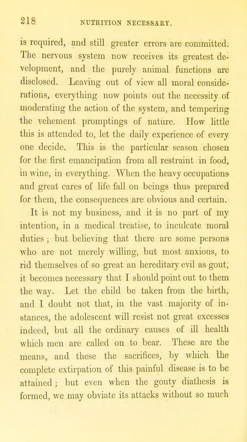 is required, and still greater errors are committed; The nervous system now receives its greatest de- velopment, and the purely animal functions are disclosed. Leaving out of view all moral conside- rations, everything now points out the necessity of moderating the action of the system, and tempering the vehement promptings of nature. How httle this is attended to, let the daily experience of every one decide. This is the particular season chosen for the first emancipation from all restraint in food, in wine, in everything. When the heavy occupations and great cares of life fall on beings thus prepared for them, the consequences are obvious and certain. It is not my business, and it is no part of my intention, in a medical treatise, to inculcate moral duties ; but believing that there are some persons who are not merely willing, but most anxious, to rid themselves of so great an hereditary evil as gout, it becomes necessary that I should point out to them the way. Let the child be taken from the birth, and I doubt not that, in the vast majority of in- stances, the adolescent will resist not great excesses indeed, but all the ordinary causes of ill health which men are called on to bear. These are the means, and these the sacrifices, by Avhich Ihe complete extirpation of this painful disease is to be attained; but even when the gouty diathesis is formed, we may obviate its attacks without so much