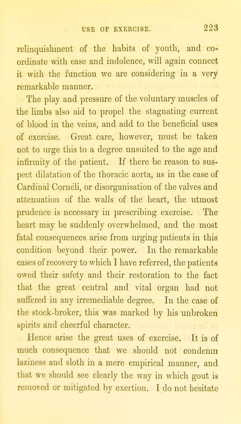 relinquishment of the habits of youth, and co- ordinate with ease and indolence, will again connect it with the function we are considering in a very remarkable manner. The play and pressure of the voluntary muscles of the limbs also aid to propel the stagnating current of blood in the veins, and add to the beneficial uses of exercise. Great care, however, must be taken not to m-ge this to a degree unsuited to the age and infirmity of the patient. If there be reason to sus- pect dilatation of the thoracic aorta, as in the case of Cardinal CorneH, or disorganisation of the valves and attenuation of the walls of the heart, the utmost prudence is necessary in prescribing exercise. The heart may be suddenly overwhelmed, and the most fatal consequences arise from urging patients in this condition beyond their power. In the remarkable cases of recovery to which I have referred, the patients owed their safety and their restoration to the fact that the great central and vital organ had not sufiered in any irremediable degree. In the case of the stock-broker, this was marked by his unbroken spirits and cheerful character. Hence arise the great uses of exercise. It is of much consequence that we should not condemn laziness and sloth in a mere empirical manner, and that we should see clearly the way in which gout is removed or mitigated by exertion. I do not hesitate