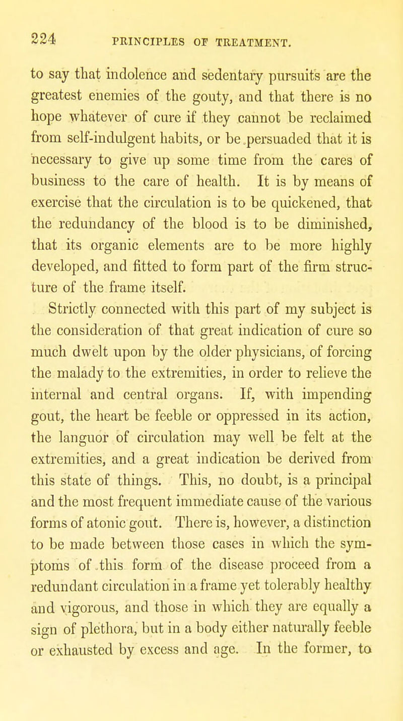 PRINCIPLES or TREATMENT. to say that indolence and sedentaiy pursuits are the greatest enemies of the gouty, and that there is no hope whatever of cure if they cannot be reclaimed from self-indulgent habits, or be .persuaded that it is necessary to give up some time from the cares of business to the care of health. It is by means of exercise that the circulation is to be quickened, that the redundancy of the blood is to be diminished, that its organic elements are to be more highly developed, and fitted to form part of the firm struc- ture of the frame itself. Strictly connected with this pai't of my subject is the consideration of that great indication of cure so much dwelt upon by the older physicians, of forcing the malady to the extremities, in order to relieve the internal and central organs. If, with impending gout, the heart be feeble or oppressed in its action, the languor of circulation may well be felt at the extremities, and a great indication be derived from this state of things. This, no doubt, is a principal and the most frequent immediate cause of the various forms of atonic gout. There is, however, a distinction to be made between those cases in which the sym- ptoms of .this form of the disease proceed from a redundant circulation in a frame yet tolerably healthy and vigorous, and those in which they are equally a sign of plethora, but in a body either natm-ally feeble or exhausted by excess and age. In the former, to