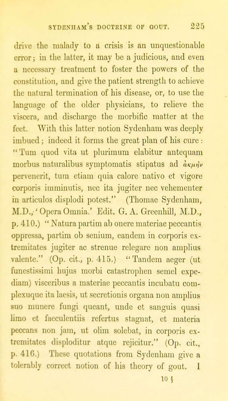 drive the malady to a crisis is an unquestionable error; in the latter, it may be a judicious, and even a necessary treatment to foster the powers of the constitution, and give the patient strength to achieve the natural termination of his disease, or, to use the language of the older physicians, to relieve the viscera, and discharge the morbific matter at the feet. With this latter notion Sydenham was deeply imbued; indeed it forms the great plan of his cure : Tum quod vita ut plurimum elabitur antequam morbus naturalibus symptomatis stipatus ad aic^trjV pervenerit, turn etiam quia calore nativo et vigore corporis imminutis, nec ita jugiter nec vehementer in articulos displodi potest. (Thomae Sydenham, M.D., 'Opera Omnia.' Edit. G. A. GreenhUl, M.D., p. 410.)  Natura partim ab onere materiae peccantis oppressa, partim ob senium, eandem in corporis ex- tremitates jugiter ac strenue relegare non amplius valente. (Op. cit., p. 415.) Tandem aeger (ut funcstissirai hujus morbi catastrophen semel expe- diam) visceribus a materiae peccantis incubatu com- plexuque ita laesis, ut secretionis organa non amplius suo munere fungi queant, unde et sanguis quasi limo et faeculentiis refertus stagnat, et materia peccans non jam, ut olim solebat, in corporis ex- tremitates disploditur atque rejicitur. (Op. cit., p. 416.) These quotations from Sydenham give a tolerably correct notion of his theory of gout. 1 10 §