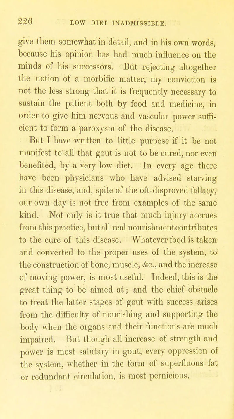 LOW DIET INADMISSIBLE. give them somewhat in detail, and in his own words, because his opinion has had much influence on the minds of his successors. Eut rejecting altogether the notion of a morbific matter, my conviction is not the less strong that it is frequently necessary to sustain the patient both by food and medicine, in order to give him nervous and vascular power suffi- cient to form a paroxysm of the disease. But I have written to little purpose if it be not manifest to' all that gout is not to be cured, nor even benefited, by a very low diet. In every age there have been physicians who have advised starving in this disease, and, spite of the oft-disproved fallacy, our own day is not free from examples of the same kind. Not only is it true that much injury accrues from this practice, but all real nourishmentcontributes to the cure of this disease. Whatever food is taken and converted to the proper uses of the system, to the construction of bone, muscle, &c., and the increase of moving power, is most useful. Indeed, this is the great thing to be aimed at; and the chief obstacle to treat the latter stages of gout with success arises from the diflSculty of nourishing and supporting the body when the organs and their functions are much impaired. But though all increase of strength and power is most salutary in gout, every oppression of the system, whether in the form of superfluous fat or redundant circulation, is most pernicious.