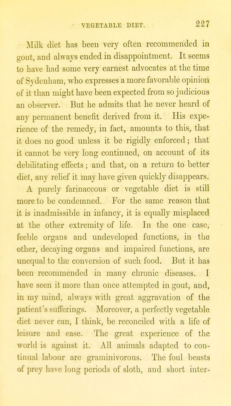 Milk diet has been very often recommended in gont, and always ended in disappointment. It seems to have had some very earnest advocates at the time of Sydenham, who expresses a more favorable opinion of it than might have been expected from so judicious an observer. But he admits that he never heard of any permanent benefit derived from it. His expe- rience of the remedy, in fact, amounts to this, that it does no good unless it be rigidly enforced; that it cannot be very long continued, on account of its debihtating efiects; and that, on a return to better diet, any relief it may have given quicldy disappears. A purely farinaceous or vegetable diet is still more to be condemned. For the same reason that it is inadmissible in infancy, it is equally misplaced at the other extremity of life. In the one case, feeble organs and undeveloped functions, in the other, decaying organs and impaired functions, are unequal to the conversion of such food. But it has been recommended in many chronic diseases. I have seen it more than once attempted in gout, and, in my mind, alvi'ays with great aggravation of the patient's sufferings. Moreover, a perfectly vegetable diet never can, I think, be reconciled with a life of leisure and ease. The great experience of the world is against it. All animals adapted to con- tinual labour are graminivorous. The foul beasts of ])rey have long periods of sloth, and short inter-