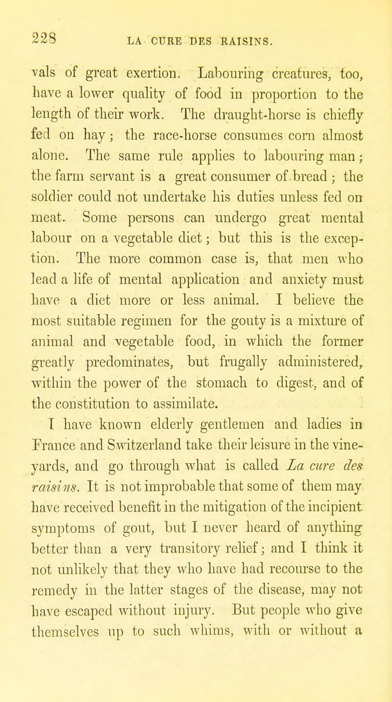 LA CURE DES UAISlNS. vals of great exertion. Labouring creatures, too, have a lower quality of food in proportion to the length of their work. The draught-horse is chiefly fed on hay; the race-horse consumes com almost alone. The same rule apphes to labouring man; the farm servant is a great consumer of . bread ; the soldier could not undertake his duties unless fed on meat. Some persons can undergo great mental labour on a vegetable diet; but this is the excep- tion. The more common case is, that men who lead a life of mental application and anxiety must have a diet more or less animal. I beheve the most suitable regimen for the gouty is a mixture of animal and vegetable food, in which the former greatly predominates, but frugally administered, within the power of the stomach to digest, and of the constitution to assimilate. T have known elderly gentlemen and ladies in France and S^dtzerland take their leisure in the vine- yards, and go through what is called La cure des raisins. It is not improbable that some of them may have received benefit in the mitigation of the incipient symptoms of gout, but I never heard of anything better than a very transitory relief; and I think it not unlikely that they who have had recom'se to the remedy in the latter stages of the disease, may not have escaped without injury. But people who give themselves up to such whims, with or without a